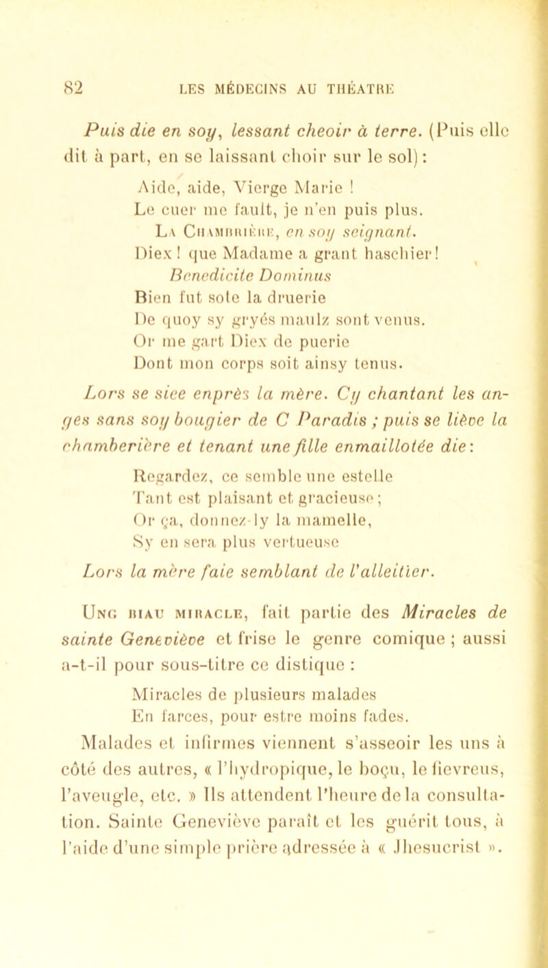 Puis die en soy, lessant cheoir d ierre. (Puis ellc (lit a pari, eii se laissanl choir sur le sol): Aide, aide, Viorge Marie ! Le ciier mo fault, je n'eii puis plus. L\ Cii\Miiiui:iii;, cn soy soiynant. nie.x ! (jue Madame a grant haschier! lioncdiciie Doininus Rien fut solo la druerie l)e ciuoy sj' gry6s maulz sont vonus. Or me gart Diex do puerie Dont mon corps soit ainsy tenus. Lors se sice enpres la m^re. Cjj chantant les an- (jes sans soy bougier de C Paradis ; puis se liitoe la rhamheribre et tenant une fille enmaillotde die: Regardez, ce sombleune estelle Taut est plaisant ct gracieuso; Or f;a, doiinez ly la mamelle, Sy en sera plus vertueuse Lors la m.hre faie semblant dc I'alleitier. Unc. hiau miracle, fail parlie des Miracles de sainte Genevibce el (rise le genre comique ; aussi a-t-il pour sous-lilre ce disliquc : Miracles de plusieurs malades En farces, pour estre moins fades. Malades el inflrmes viennenl s’asseoir les uns a cole des aulres, « I’liydropique, le bogu, leiievreus, I’aveugle, elc. » 11s allcndenl I’lieuredela consulla- lion. Sainle Genevieve parail el les gueril Ions, a I’aide d’unc sim[)le priere adressee a « .Ihesncrisl ».