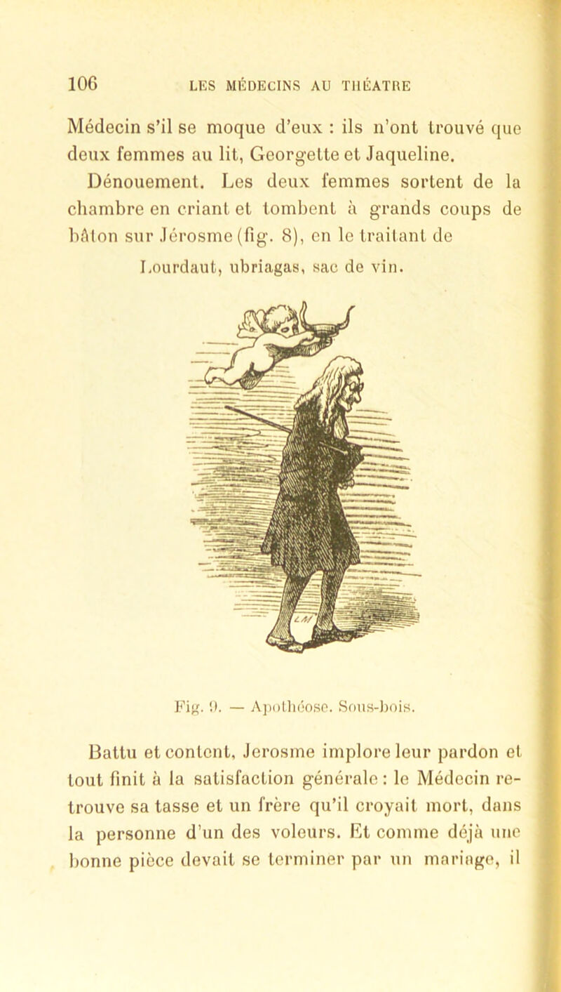 Medecin s’il se moque d’eux : ils n’ont trouve que deux femmes au lit, Georgette et Jaqueline. Denouement. Les deux femmes sortent de la cliambre en criant et tombent a grands coups de bAton sur Jerosme (fig. 8), cn le traitant de Lourdaut, ubriagas, sac de viii. Fig. 1). — A])((lli(5oso. Sous-Joois. Battu et content, Jerosme implore leur pardon et tout fmit a la satisfaction generalc: le Medecin re- trouve sa tasse et un frere qu’il croyait mort, dans la personne d’un des voleurs. Et comme deja une bonne piece devait se terminer par un maringe, il