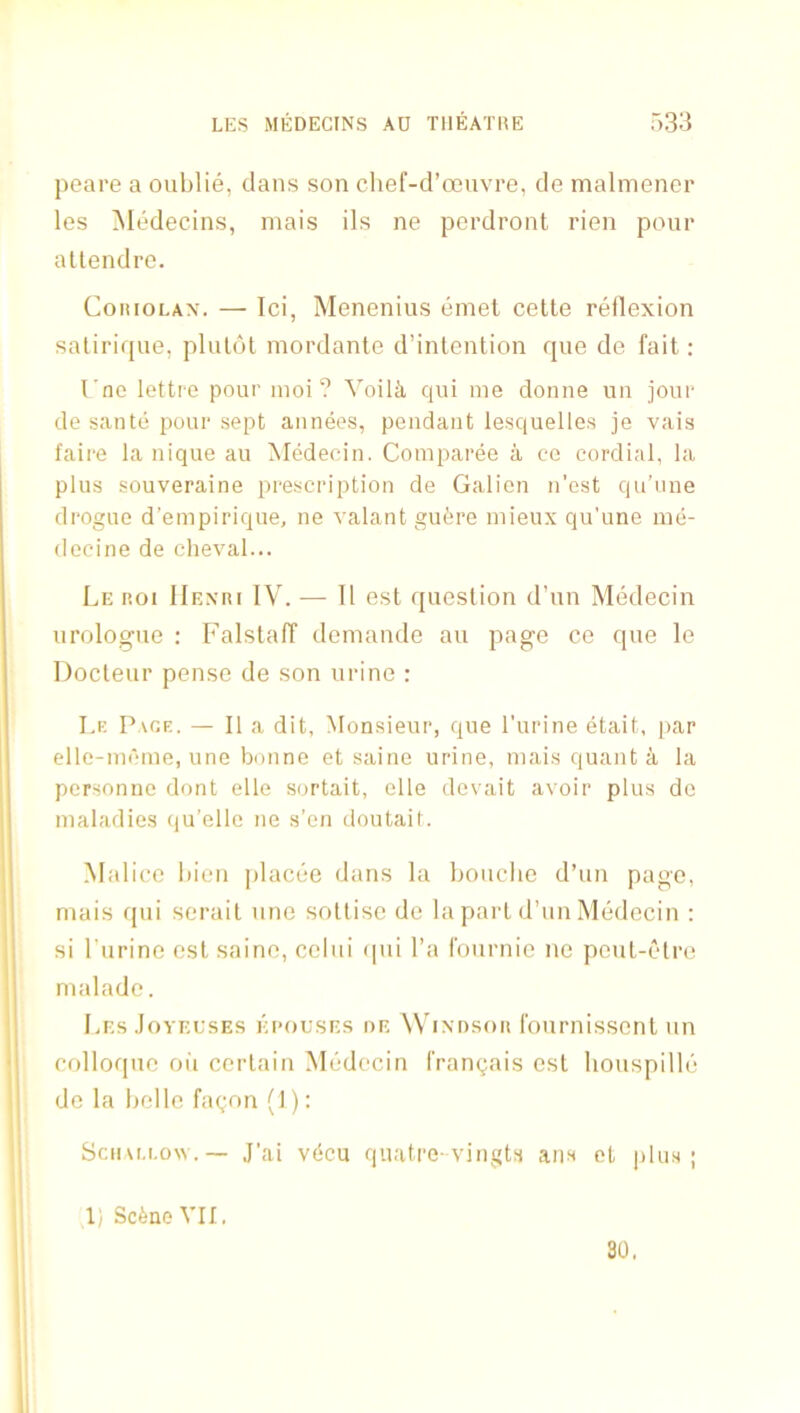 peare a oublie, dans son clief-d’oeuvre, de malmener les Medecins, mais ils ne perdront rien pour atlendrc. CoitioLAx. — Ici, Menenius einet cette reilexion saliriffue, plulot mordanle d’intention quo de fait: I'nc lettre pour inoi ? Voilk qui me donne uii jour de sante pour sept aiinees, pendant lesquelles je vais faire la nique au MMecin. Comparee a co cordial, la plus souveraine prescription de Galien n’est qu’nne drogue d’empirique, ne valant gufere niieux qu’une me- deeine de cheval... Le roi IIexri IV. — 11 est question d’un Medecin urologue ; Falstaff demande au page ce que le Docteur pense de son urine : I.e Pace. — II a dit, Monsieur, que I’urine etait, par elle-mcme, une bonne et saine urine, mais quant a la pcrsonne dont elle sortait, elle devait avoir plus de maladies qu’elle ne s’en doutait. Mai ice liien placee dans la bouche d’un page, mais (pii serait une sottise de la part d’un Medecin : si I'urine est saine, celui tpii I’a fournie ne peut-elre nialade. Les .Ioyeeses ei-oeses oe ^VI^•t)so^ fournissent un colloque oil certain Medecin frangais est bouspille de la belle fagon (1); Scii\M.o\v.— J’ai vdcu quatre-vingts ans et plus; 1) Scfene VII. 30,