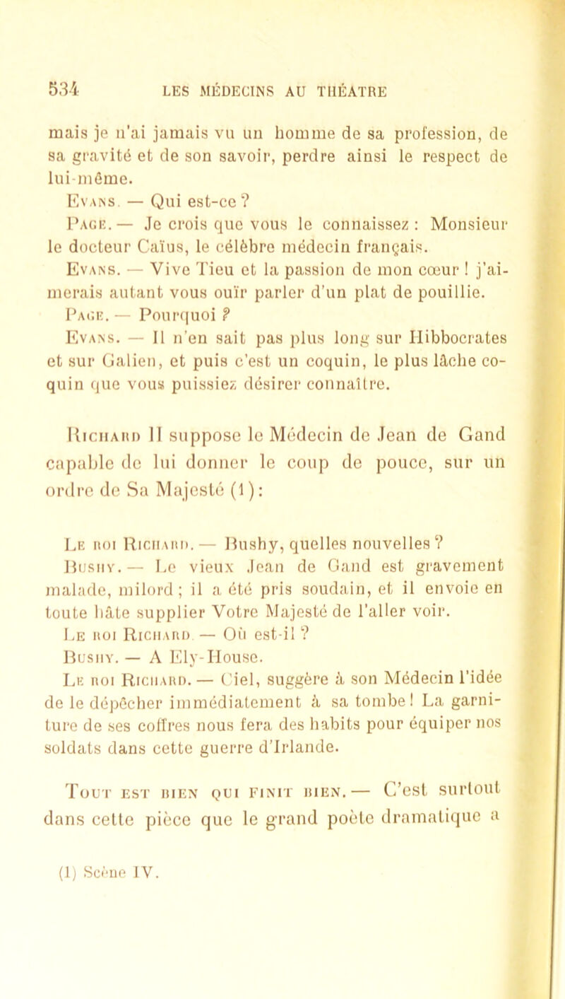 53-4 mais je n'ai jamais vu iiu homme de sa profession, de sa gravity et de son savoir, perdre ainsi le respect de lui ni6me. Evaiss. — Qui est-cc? I’AGK. — Je crois quo vous le connaissez : Monsieur le docteur Cai'us, le c^lfebrc niMecln fraiiQais. Evans. — Vive Tieu et la passion de mon coeur ! j’ai- nierais autant vous ouir parler d’un plat de pouillie. Paui!. — Pour(|uoi P Evans. — II n’en salt pas plus long sur Ilibbocrates et sur Galien, et puis c’est un coquin, le plus lUche co- quin que vous puissiez ddsirer connaltre. IliciiAiu) 11 suppose le Medecin de Jean de Gand capable de lui doniicr le coup de poucc, sur un ordre de Sa Majesle (1): Le noi RiciiAiiii.— Hushy, quelles nouvelles ? llusiiY.— Le vieu.x Jean de Gaud est graveinent nialade, milord; il a etc pris soudain, et il envoie en toute hate supplier Votre Majestede Taller voir. Le KOI RiciiAno — Oii est-il ? Bushy. — A Ely-Ilouse. Le iioi Riciiaiu).— (Mel, suggbre a son M(5decin Tid(5e de le depOcher imraediatement a sa tombel La garni- ture de ses cofl'res nous fera des habits pour equiper nos soldats dans cettc guerre d’lrlande. Tour Esr DiEN QUI EiNiT HiEN.— C’esl surlout dans celle piece que le grand poele dramalique a