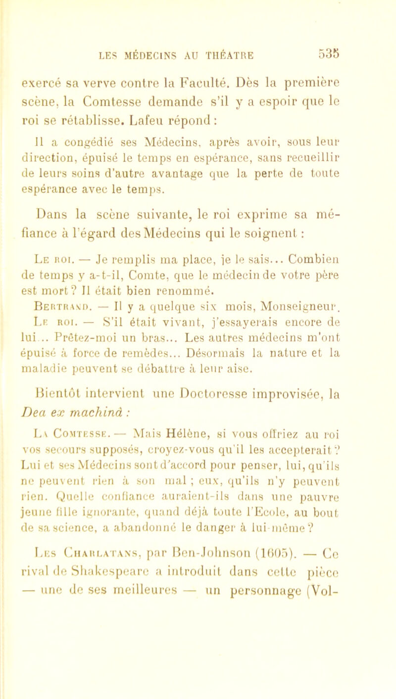 exerce sa verve contre la Faculte. Des la premiere scene, la Comtesse demande s’il y a espoir que le roi se retablisse. Lafeu repond : 11 a eongedie ses Medecins, apr^s avoir, sous leur direction, epuise le temps en esperance, sans recueillir de leurs soins d’autre avantage que la perte de toute esperance avec le temps. Dans la scene suivante, le roi exprime sa me- fiance a I’egard des Medecins qui le soignent: Le noi. — Je remplis ma place, ie le sais... Combien de temps y a-t-il, Comte, que le medecinde votre pere est mort? II etait bien renomme. Bertras:d. — II y a quelque six mois, Monseigneur. Lr- ROI. — S'il etait vivant, j’essayerais encore de lui .. Prfitez-moi un bras... Les autres medecins m'ont epuise a force de remedes... D^sormais la nature et la maladie peuvent se debattre a leur aise. Dientot inlervienl vine Doctoresse improvisee, la Dea ex machind: Lv CoMTKSSK.— Mais H416ne, si vous otl'riez au roi vos .secours supposes, croyez-vous qu'il les accepterait? Luiet ses Medecins sontd'accord pour penser, lui,qu'ils ne peuvent rien a son mal ; eux, qu’ils n'y peuvent rien. Quelle confiance auraient-ils dans vine pauvre jeune fille igiiorante, quand deja toute l Ecole, au bout de sa science, a abandonne le danger a lui ineme? Les Charlatans, par Rcn-Johnson (KiOo). — Co rival de Shakespeare a introduit dans cette piece — line de ses rneilleures — un personnagc (Vol-