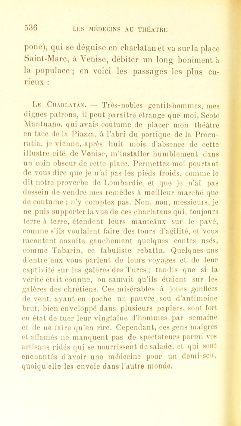 1 536 LKS MlillECINS AU THEATRE pone), qui se deguise en charlatan el va surla place Sainl-Marc, a Venisc, debiter un long boniment a la populace ; en voici les passages les plus cu- rieux : Le Ciiaulatan. — Tr6s-nobles go?itilslioimnes, mes digues patrons, il pent jiaraitre litrange quo moi,Scoto Mantuano, qui avals coutuine do placer mon tlieittre en f'a(;e do la Piaz/a, a I’abri du poi'tique de la Pi'oeu - ratia, jo vienne, apros huit inois d’absonce de cette illustre cite do Veniso, in’installer luimblcment dans un coin obseur do cello |)laee. Perniottoz-nioi pourtant de vousdire quo je n’ai pas les pieds I'roids, coiniuo le - dit notre provci'be de I^oinbardic, et quo jo n’ai pas > dessein de vendre iiios rem6des a meillcur mai'clie que ^ do coutume ; n’y comptez pas. Non, non, nicssieui's, je ^ no puis 8U])poid,or la vue de ces charlatans qui, toujours •' terre a teri'e, etendcuit lours manteA,ux sur Ic pave, coniiuc s’ils voulaient I'aire dcs tours d’agilite, et vous * racontent ensuite gauclicinent quolques contes uses, > coininc Tabaiin, ce I'abuliste rebattu. Quelques-uns d’entre eux vous parlent do lours voyages et do leur captivite sui‘les gal6res des Turcs; tandis que si la verite (itait connue, on saurait qu’ils etaient sur les galores dcs chretiens. Ces miserablcs a jouos gontlees de vent, ayant en poche un pauvre sou d’antiiuoine brut, bien enveloppe dans plusieurs papiei's, sont fort en etat de tuer leur vingtaine d’bommes par semaine et de ne I'aire qu’en rire. Cepondant, ces gens maigros et atfaiues iie luanquent pas de spoctatours parmi vos artisans rides qui se nouiT'issent de salade, cl qui sont enchantes d’avoir uno inddecine pour un donii-son, quoiqu’ellc les envoie dans I’autre inonde.