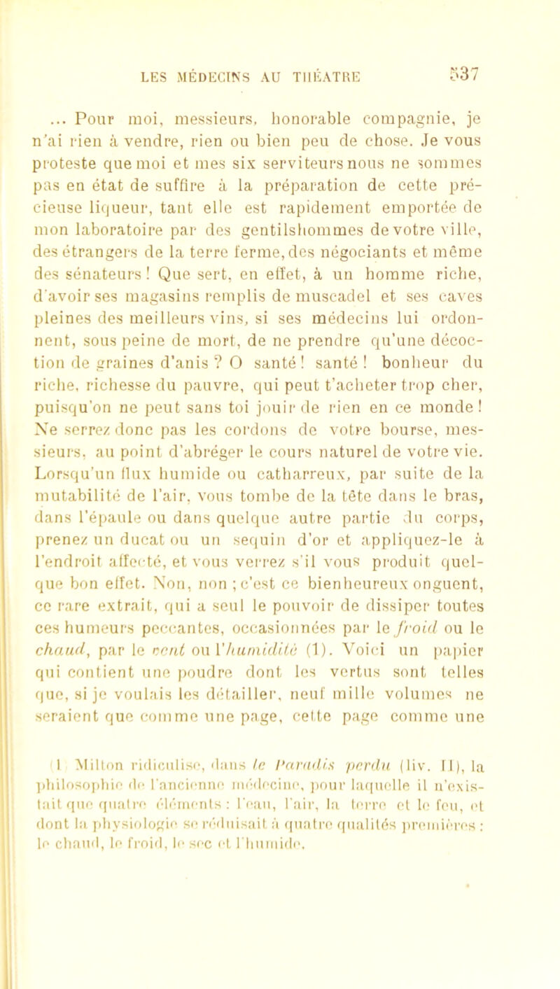... Pour moi, messieurs, lionorable compagnie, je n’ai rien a vendre, rien ou bien peu de chose. Je vous proteste quemoi et mes si.x serviteursnous ne sommes pas en etat de suffice a la preparation de cette pre- cieuse liqueur, taut elle est rapidement emportee de mon laboratoire par des gentilsliommes devotre ville, desetrangers de la terre ferrae,des negociants et meme des seiiateurs ! Que sert, en etiet, a un horame riche, d'avoir ses magasins reinplis de muscadel et ses caves pleines des meilleurs vins, si ses medecins lui ordon- nent, sous peine de mort, de ne prendre qu’une decoc- tion de graines d’anis ? O sante ! sante ! bonlieur du riclie, richesse du pauvre, qui peut t’acheter trop cher, puisqu’on ne peut sans toi jouirde rien en ce monde ! Xe serrez done pas les coi'dons de votre bourse, mes- sieurs, au point d'abreger le cours naturel de votre vie. Lorsqu’un llux humide ou catharreux, par suite de la mutabilite de I’air, vous tombe de la tSte dans le bras, dans rejiaule ou dans quelque autre partie du corps, prenez un ducat ou un sefiuin d’or et appliquez-le a I'endroit alfei-te, et vous verrez s'il vous produit quel- que bon elfet. Non, non ; c’est ce bienheureux onguent, cc rare extrait, qui a seul le pouvoir de dissipcr toutes ceshumeurs peccantes, occasionnees par \q froid ou le chaud, par le i^cnl on VhuinidUc (1). Voici un pai)icr qui contient une poudre dont les vertus sont telles que, si je voulais les ddtailler, neuf mille volumes ne seraient quo com me une page, cette page comme une I Milton ridiculisc, dans/c I’arndis perdu (liv. II), la ])hilosoi)hio do ranciorme inddeciiio, pour Ia(|uellR il u'e^xis- tail quo fpiati'o ('li'incnts : I'oaii, l air, la Ioito ot h; fen, el dont la jihysiologie so n''dnisait a (jnatre fpialilds ])r(‘inieres ; le chaiid, le froid, le sec el riinniide.