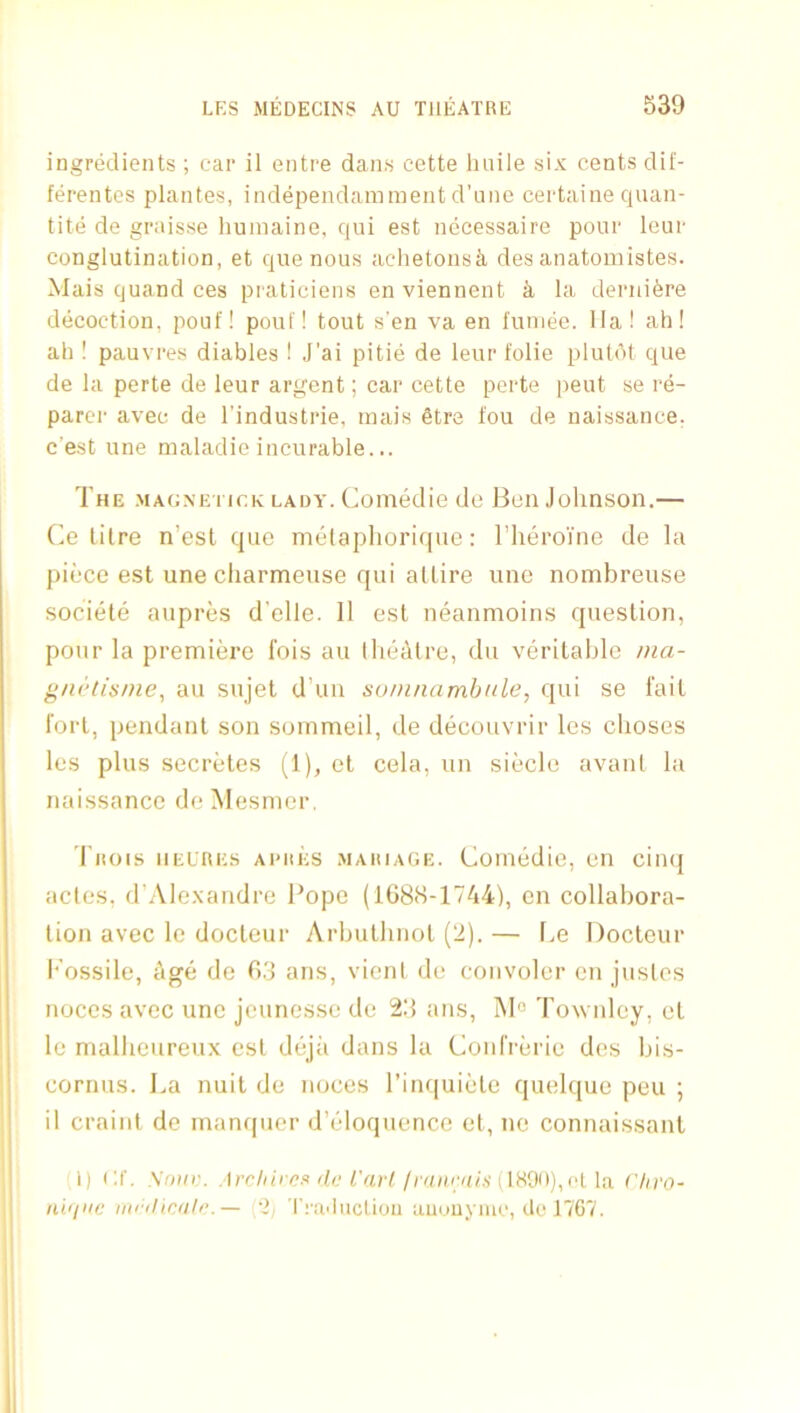 ingredients ; car il entre dans cette linile six cents dif- ferentcs plantes, independamment d’lino certaine cpian- tite de graisse liumaine, qui est necessaire poor leur conglutination, et que nous achetonsk des anatomistes. Mais quand ces praticiens enviennent k la deriiikre decoction, pouf! pouf! tout sen va en funiee. 11a! ah! ah ! pauvres diables ! J’ai pitie de leur folie plutdt que de la perte de leur argent; car cette perte pent se re- parcr avec de I'industrie, mais 6tre fou de naissance, c’est une maladie incurable... The .MAGXETir.K lady. Comedie do Bon Johnson.— (]e litre n’est que niCdaphoriciue: I’lieroYne de la piece est une charmeuse qui attire une nombreuse societe aupres d'elle. 11 est neanmoins question, pour la premiere I'ois au Ihedtro, du veritable /na- g/K’tis/ne, au sujet d’un suninamhule, qui se fait fort, pendant son sornmeil, de decouvrir les choses les plus secretes (1), et cela, un sidclo avanl la naissance de Mesnicr. TllOIS IIEURES Al'llES .MAHIAGE. Coinodio, Oil cilKJ actes, d’Alexandre Pope (i08(S-1744), en collabora- tion avec le docteur Arbulliiiol (2). — l>e Doctcur l*’ossile, Age de fi.'j ans, vieni do coiivolor en juslos noces avec une jcunesse do 23 ans, INI® Townley, ol le malheureux est dojii dans la Confrdrio des bis- cornus. I.,a nuit de noces I’inquiote quelque peu ; il craint de inanfpier d’dloqiionce et, no connaissant 1) <:r. Sow;. ,trc//((v?s do fVt/'f/(vnevi/.s'(1H90),(>1 la Chro- niii>ic irtrt/icolr.— 2, Tra'liicliou aucjuymc, dc 1767.