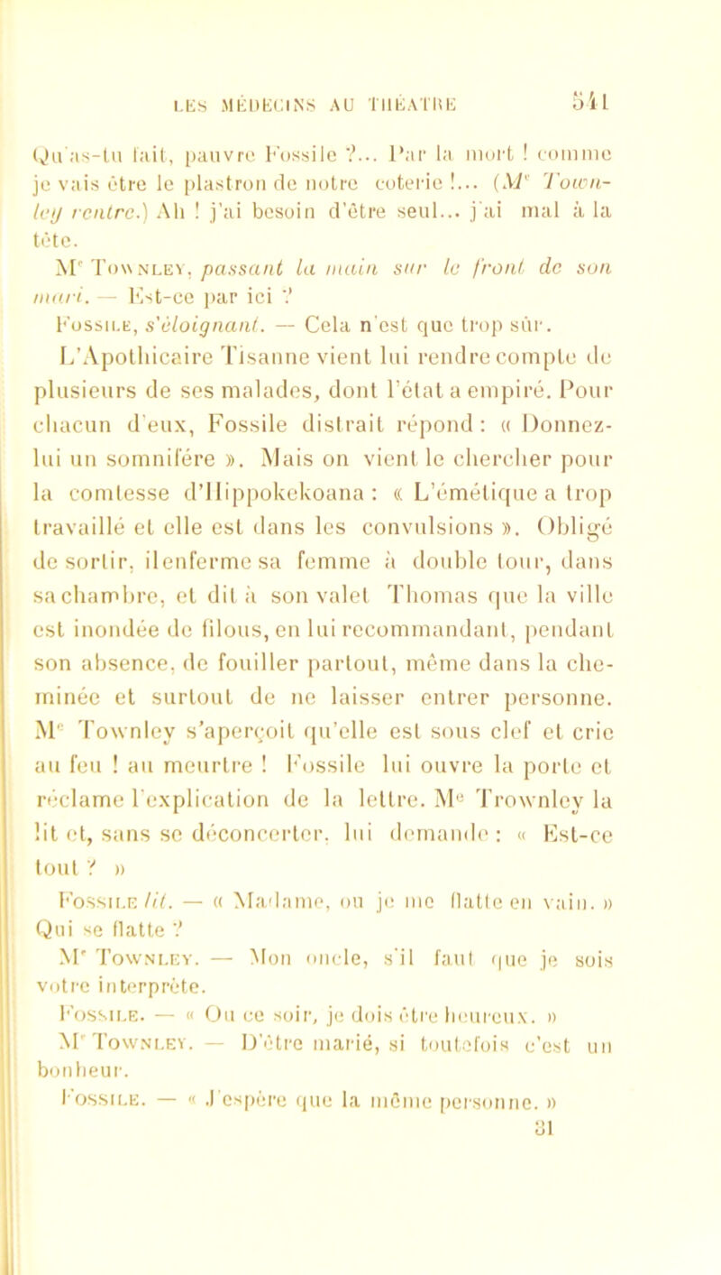 l.liS MKDKllliNS AU TIIKATUK oil lv>a';is-ln l:iU, paiivre l''ussiie ?... I’.ir la moi-t ! coinme je vais ctro le i)la.stroii de iiutro cuterio !... {XP' Toicn- h’l/ rcnlrc.) All ! j’ai besoin d’etre seul... j'ai nuil a la tete. M' T o\\sLE\, passant la main sar le front do son niari. — Kst-ce par ici V Fossh.k, s'eloignanl. — Cela n est que trop sui'. I/Apolhicaire Ti.sanne vient lui rendre comple dc plusieurs de ses malades, dont I’etal a empire. I’our cliacun d eux, Fossile distrait repond : « Donnez- hii un somnil'ere ». Mais on vient le elierclier pour la conilesse d’llippokekoana ; « L’emelirpie a trop Iravaille et elle est dans les convulsions )). Oblige de sorlir, ilenferme sa femme a double loni', dans sacbambre, el dit ii son valet Thomas ipie la ville esl inondee de filous, en lui recomrnandanl, pendant son absence, de fouiller parloul, meme dans la che- ininee el surlout de ne laisser enlrer personne. Townley s’apercoit qu’ellc esl sous clef et crie au feu ! au meiirlre ! I'ossilc lui ouvre la porte el reclame l explicalion de la lellre. M“ Trownley la lit et, sans sc deconcerler. lui dernande : « Ksl-ce lout '! )) Fossile///. — « Madamo, mi je me (latlcen vain. » Qui se flatte ? M' Townley. — Mon micle, .s'il faul (pie je sois votrc interprete. loissii.E. — « On eo soir, je dois etre lieiii'cux. » M'Townley. — D'etre marie, si toutol'ois e’est un boiilieur. I'OSSiLE. — « .1 ospere quo la inOme personne. » ui