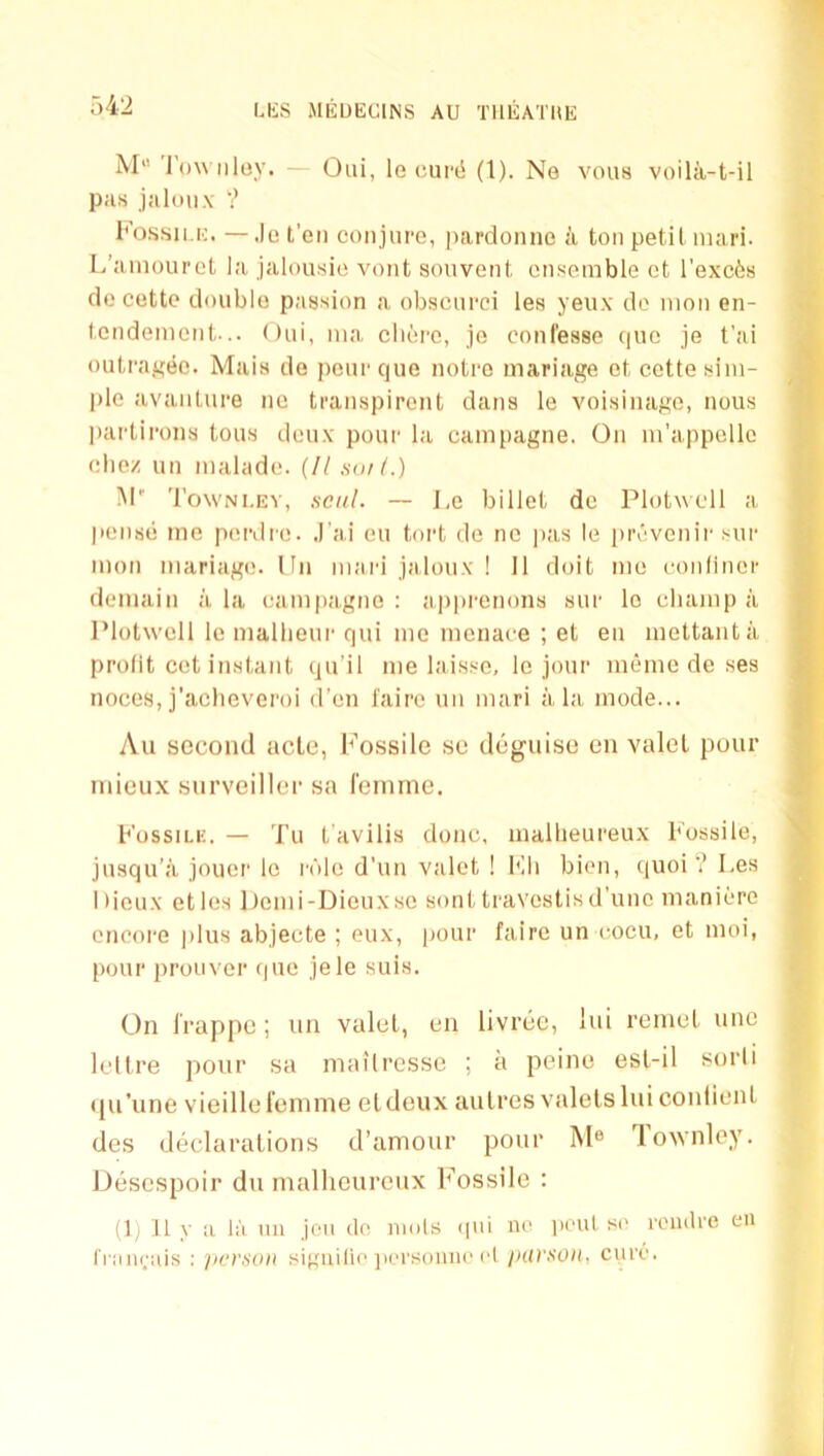 1 UiS MEUECINS AU TlllSATltE M“ Tow n ley. - Oiii, le cupci (1). No vous voilii-t-il pas jaloiix ? I'ossii.K. —.)o t'eii conjure, pardoniie a ton petit inari. L’aniourct la jalousie vont souvent ensemble ct l'exc6s dc cette double passion a obscurci les yeiix do nion en- tendement... Oui, nia cliere, jo conl'esse quo je t'ai A outraj^ec. Mais de peur cjue notro mariage ot cette sim- S pie avanture ne transpirent dans le voisinago, nous ^ partiroiis tons deux' pour la eainpagne. On m’appcllc eliez un malade. (II sail.) fi M' Towni.ev, seal. — Le billet dc Plotwell a ^ pensii me perdre. ,1'ai eu tort de nc j)as le [)revcnir sur 5 mon mariage. lln maid jaloux ! II doit mo conlincr B deniain ala eainpagne: appi’enons sur lo eliamp a B IMotwcll le mallieui'qui me menace ; et en mettanta B profit cet instant qu’il me laisse, le jour meme de ses M noces,j’aclieveroi d’en laire un mari ala mode... ■ Au second acle, Fossile se deguiso en valet pour B tnieux snrveiller sa I'einme. B Fossilk. — Tu t avilis done, mallieureux Fossile, jusqu’a jouer le role d’un valet ! Fli bien, quoi ? Les g I deux etios ])cmi-Dicuxso sont travestisd'une maniere y, encore plus abjecte ; eux, pour faire un c^ocu, et moi, > pour prouver que jele suis. On Irappe; un valet, en livree, lui remet unc leltre pour sa mailresse ; a peine esl-il sorli qu’une vieille leninie eldeux anlres valets lui coniient des declarations d’amour pour M® lownley. Desespoir du mallieureux Fossile : (1) 11 y a la iiu jeii do niols (pii no |ioul s(' roiulre eu IVimrais ; per.son siguilie ]ii.'i'soiino cl jiUVSOn, cure.
