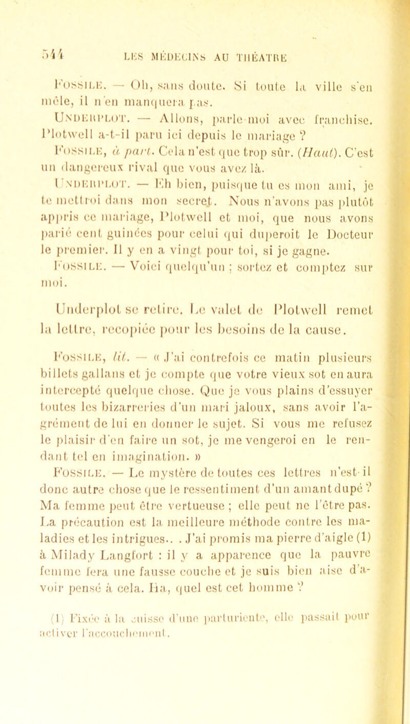 1 LliS MKUKCliNs AU TIlliATnii l'\)S^ii,i;. — oil, s.Miis doiitc. Si U)ul,e la villa sen male, il n'eii manqueia j'.;i.<. UM)i;ui’i-()'r. — Alluns, parle inui avce rraiialiise. I’lotwoll a-t-il pani it-i dopuis Ic manage? I'’().ssiuc, a pan. Cola n'esi, ijiie trop sur. (Ilaiii). Cast im dangercux rival que vous ave/ la. 1 J.N'DKni’i.or. — Kli bien, piiisipie tu es moii ami, je l,e metlriii dans mon tfecre.t. Nous n’avoms jias plutufc appris ce mariage, Plolwcll et moi, que nous avons parie cciil, guinccs pour celui qui du|)eroit Ic Docteur le premier. II y on a viiigl pour toi, si je gagne. I'ossiu;. — Voici quebpi’un ; sorlez et comptez sur moi. UmierploL sc retire-. Lc valet dc IMotwell remet la loll re, recopiec po'.tr les hesoiiis de la cause. { f* bossii.i-;, liL — « ,I’ai contrefois ce matin plusicurs billets gallans et je eompte (pie votre vieu.v sot en aura > interceptii quelque chose. One je vous plains d'essuyer ,J toutes les bizarreries d'uii mari jaloux, sans avoir I'a- greimeiit de lui en dorinei-le sujet. Si vous me rctusez '''■ le plaisir d'en fairc un sot, je me vengeroi on le ren- daiit tel en imagination. » Fossii.k. — Le inystere de toutes ces Ictlres n'est il done autre cliosetiue le rcssentiment d’un amantdupe? Ma I'emine pent etre vertueuse ; cllc pent nc I’etre pas. La pn-caution cst la meilloure nuithode contre les ma- ladies et les intrigues.. . J'ai pi-omis ma pierre d’aigic (1) il Milady Langl'ort : il y a appai-ence que la pauvre femme fora une faussc couclie et je suis bien aise d a- voir pense ii cela. lia,, (piel est cet bom me ? (I) Fi.x('o ilia oiiisso (rune jiarliirioiit'-, olio jiassail pour acii vor raccoticliaimail.