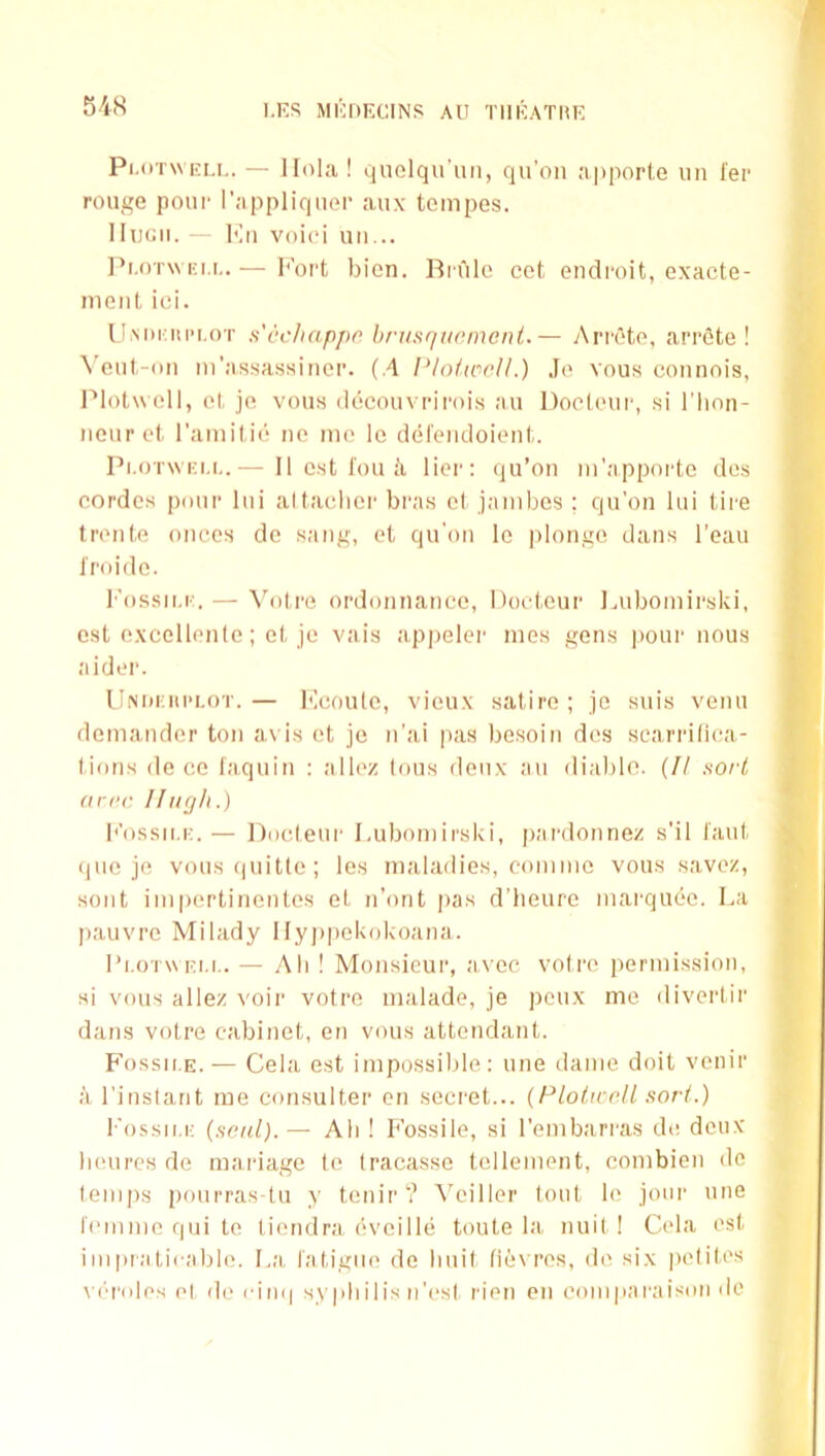 Pl.oTWEi.i.. — llohi! quolqu'iiM, qii’oii apporle iiii fer rouge poui- I’appliquei’ aux tempes. Hugh. ■ Imi voici uii... I'l.oTWKi.i,.— I'ort bien. Brule cct ondi'oit, exacte- nieiiL ici. llMiriuM.oT s'cchappo. hrusquement.— Arreto, arrfite ! \'eul.-oti m’assassiuci'. (.4 PlotaioU.) Je vous connois, l‘*lol\\ ell, el, je vous decouvriroi.s au Doeleui', si I’lion- ncurel, I’amilii' ne me le dei'eiidoieiil,. Pi.oT\vi;i,i,.— II est I'ou a lier: qu’ou m’appoi'te des eordcs pour liii altaelier bras el jambcs ; qu'on lui tii'e treiile oiices do sang, el qu'on le plonge dans I'eaii Jroide. I'ossii.i:, — Voire ordonnance, Bocleur lAibomirsId, est excellenle; el, je vais ap|)eler mes gens pour nous aider. llNi)i;in'i.oT.— I'leoule, vieux satire; je suis venu demander ton avis et je n’ai pas besoin des searriliea- lions de ce laquin : allez Ions deux au (liable. (// .so/'/! (trrc 11 ugh.) ||’ossii.i:.— Docleui' Lubomirslvi, pardonnez s'il laid, que je vousquitte; les maladies, commc vous savez, sent impertinentes et n’ont pas d’heure marqude. La pauvre Milady Ilyjipekoboana. I’l.oTWEU,. — All ! Monsieur, aveo votre permission, si vous allez voir votre malade, je peux me divertir dans votre cabinet, en vous attendant. Fossit.E. — Cela est impossilde: une dame doit venir a I’instant me consulter en secret... {PlolrccH.'torl.) Fo.ssii.i-: (seal).— Ah ! Fossile, si I'embarras de deux lieurcs de mariage tc Iraeasse tellement, eombien do temps pourras-tu y tenir? Veiller lout le jour une femme qui te tiendra eveille toute la nuil ! Cela est i111piatirable. La, fatigue de Imit fiex res, d(' six peliles \ (‘roles (>l do cini| syphilis n'est rien en coniparaison de