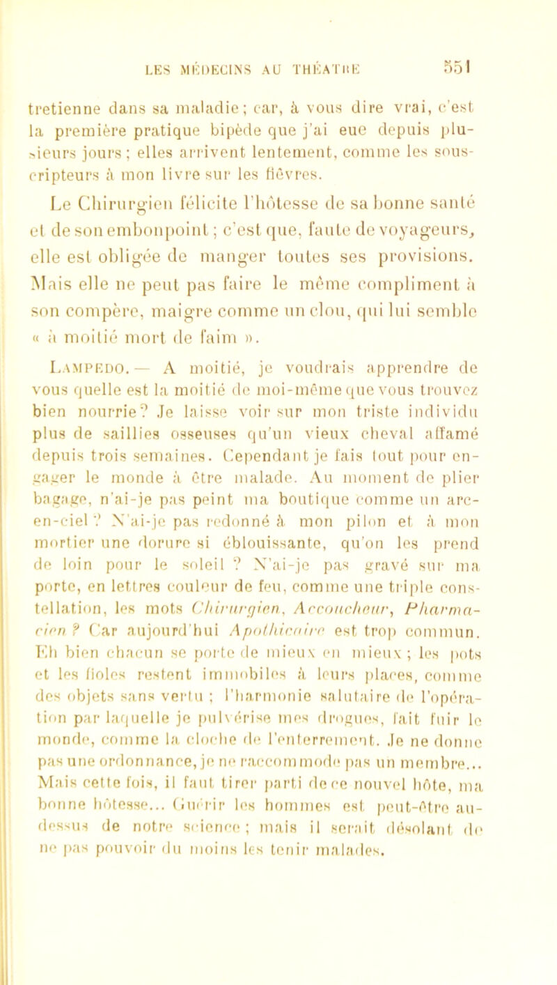 tretienne dans sa nialadie; car, ii vous dire vrai, c’est la premiere pratique bipede qiie j’ai eue depuis plu- >ieurs jours; elles ariivent lentemeiit, comme Ics sous- cripteurs a mon livresur les flevres. Le Chirurgien I’elicite Thdlesse de sa bonne sanie el de son embonpoint; c’est (pie, raulc de voyageurs^ elle esl obligiie de manger Louies ses provisions. Mais elle ne pent pas faire le mi'me (’omplimenl a son compere, maigre comme un clou, ipii lui scmble « i'l moilii:* morl de I'aim ». Lampedo.— A moitie, je voudi'ais apprendre de vous quelle est la moitie de moi-mcme (pie vous trouvoz bien nourrie? Je laisse voir sur mon triste individu plus de saillies osseuses qu’un vieux clieval atfannj depuis trois semaines. dependant je I'ais lout pour en- irairer le monde a etre maladc. Au moment do plier bagago, n'ai-je pas peint ma boutique comme un arc- en-ciel'.’ X’ai-je pas I'odonne A. mon piion et a mon mortier une dorure si eblouissante, qu’on les prend de loin pour le soleil ? X’ai-jo pas grav(j sur ma porto, en letlres coub’ur de feu, comme une tr iple cons- tellation, les mots (Jhiritrffien, Arconclioar, Fliarmn- cirn ? Car aujourd’liui Apnlhicdirr est trop commun. Kli bien ebaeun se poi te de mieu\ (ui niieux; les pots et les (iolos restent irnmobiles a loui's places, comme des objets sans verlii ; I'harmonio snlutaire de I'opt'ra- tion par laquelle je pulverise mes drogues, fait fuir le mond(>, comme la (drudie de renlerriMuent. Je ne domic pas une ordonnance, je ne I'accom mode pas un meinbre... Mais cette lois, il fant tirer jiarti dece nouvel lu'ite, ma bonne lidtesse... Cui'rir les homines est peut-(''tre au- dessus de notre science; mais il sorait di'solant do ne pas pouvoir dn moins les tenir malades.
