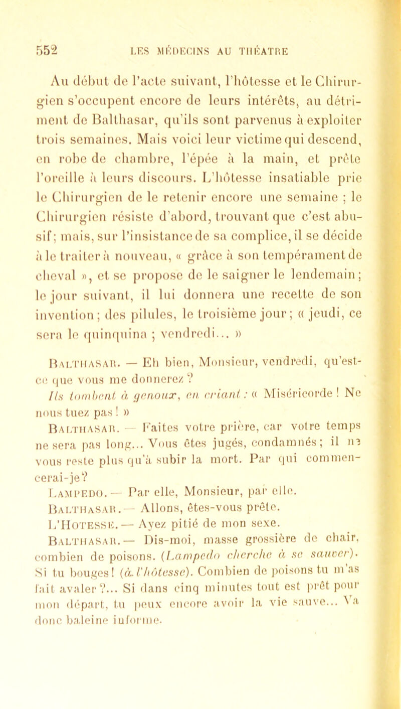 An debill dc I’acLe suivant, I’liulesse et le Cliiinu'- gicn s’occupent encore de leurs interets, au detri- ment dc Ballliasar, qu’ils sonl parvenus a exploiter Irois semaines, Mais voici leur viclimequi descend, en rol)C de cliarnlirc, I’epee a la main, et pretc I’oreille ii leurs discours. L’hdtesse insatiable prie le Cbirurgien de le relenir encore une semaine ; lo Cbirurgien resisle d’abord, trouvant quc c’est abu- sif; mais, sur I’insislanccde sa complice, il se decide ;i le trailer il nouveau, « grilce ii son temperament de clieval », et se propose de le saigncr le lendemain; le jour suivant, il lui donnera une recelte de son invention ; des pilules, le troisieme jour; « jeudi, ce sera le ipiitupiina ; vendredi... » Hai/I’iiasaii. — Ell bien, Mmisionr, vendredi, qu'esl- ci! qiie voiia me doimerez ? lls tnmhral. a <ienoiix, on. rrianl.: « Misdricorde ! No nmis Inez pas! » nAi.TiiASAii. — l''aitos votre prii-re, car voire temps ne sera pas long... Voiis etes juges, condamnes; il in vous resle plus qii'ii subir la mort. Par qiii eomnien- cerai-je? Lami'EIjo.— Par elle, Monsieur, par elle. Paetiiasah.— Allons, etes-vous prete. L'IIotesse.— Ayez pilie de mon sexe. Balthasar.— Dis-raoi, masse grossidre de chair, combien de poisons. (I.ampcdn r/icrcho d so stnicor). Si tu bouges! {ilVhdtosso). Combien de poisons tu m as tail avaler?... Si dans cinq minutes lout est prdt pour mon depai't, l,u peux eucore avoir la vie s.auve... ^ a done baleine iul'orme-