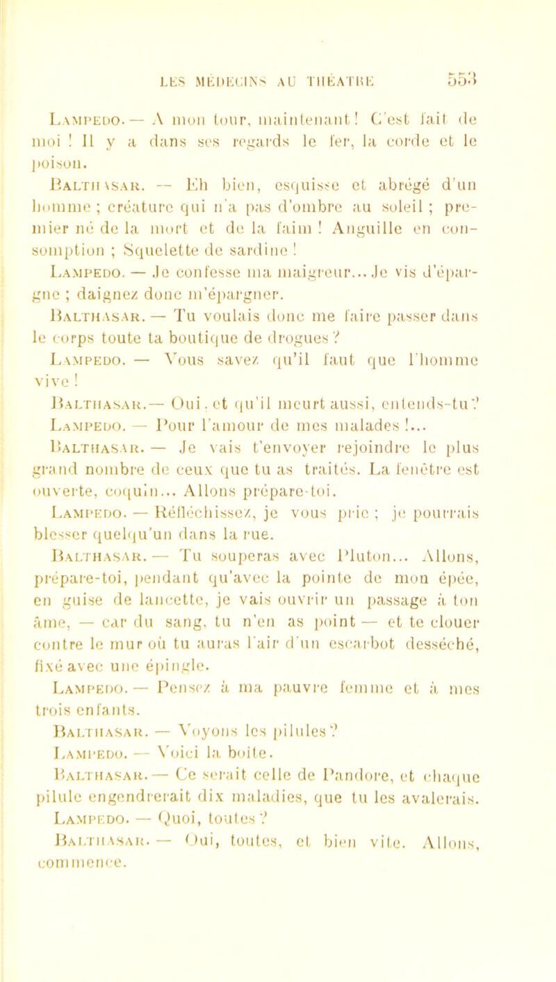 Lampedo.— A moil tour, iiiaiiilemuit! Cost Jait ilo iiioi ! 11 y a dans sos roi'ards le I’er, la oordo et lo lioisoii. liALTinsAu. — Ell bioii, esquisso et abibge dun lioiimic ; crbature qui ii'a pas d’ombre au soleil ; pre- mier no de la iiiort et de la faim ! Aiigiiille en coii- somptiuii ; Squelette de sardine ! I.AMPEDO. — .le conl'esse nia maigreur... .Jo vis d’epar- gne ; daignez done m’epargnor. Halthasar.— Tu voulais done me laire passer dans le corps toute ta boutique de drogues? Lampedo. — ^'ous savez qu’il taut quo riionime vivo ! Haltiiasak.— Oui.et ipi'i! meurt aussi, enlends-tu? Lampedo. — Pour I'aniour de nies nialades !... Lalthasar. — Je vais t’envoyer rejoindre lo plus grand nonibre de ceu.v quo tu as traites. La tenetre est oiiverte, coquIn... Allons preparo-toi. Lampedo. — Rellechissez, je vous pric ; je pourrais blosser quelqu’un dans la rue. JtALTHASAR.— Tu souporas avec iduton... Allons, prepare-toi, pendant qu’avee la pointe de mon epee, cn guise de laneette, je vais ouvrir un passage a ton iime, — car du sang, tu n’en as jioint — et te elouer contre le inuroii tu auras l air d un escaibot desseche, fixe avec uiie epingle. Lampedo. — Pensez ii nia pauvre I'eninie et a nies trois eni'ants. ItAi.TiiASAR. — Voyons Ics pilules? La.mpedo. — Void la boile. Haltiiasar.— Ce serait celle de Pandore, et idiaiiue pilule engendrerait dix maladies, que tu les avalerais. Lampedo. — f^uoi, toules? Bai.tiiasar. — b)ui, toutes, et bien vile. Allons, commence.