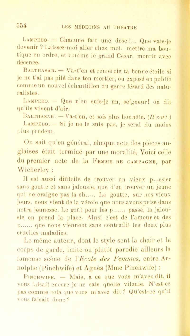 Lami'edo.— Cliaiaino Tail, une dose!... Quo vais je devenir'? Laissez-nioi allei- eliez nioi, inettre ina bon- U(]ue (’ll oi’dro, el com me le grand Ccisar, monrii' avec deecmce. IVu.TiiASAU. — Va-t’en et remereic ta bonne(itoile si je lie t, ai pas |iil(i dans ton mortioi', on exjiosc; en public coninienn nouvel (‘cliaiitillon du genre It'zard des natu- ral isles . l-AMi’KDO. — Que n'en suis-je un, seigneur! on dit (|u'ils vivont d’air. l!AE'niASAk. — V’a-t’on, et sois [ilus lionii6le. {II surt ) l.AMi’EDo.— Si jc ne Ic suis pas, je serai du inoiiis plus priidenl. On sail (|n’cn general, dia(|ue ncle des pieces an- ylaisos tilail lermiiKi par uno nioralile. Void celle du |)remier aole de la I^'h.m.me du ca.mi’agnh, par W’idicriey : II est aussi dil'lidle de troiiver un vieux p...ssier sails goutle et sans jalousie, ()U0 d'en trouver un jeune fpii ne craigne pas la cli I.a goutte, sur nos vieux jours, nous vient de la viirole (pie nous avons prise dans noire jeunesse. Le goi‘it ]iour lea p passe;, la jalou- sie on prend la jilaee. .\insi e’est de I'amour et des p que nous viennont sans contredit les deux jdus mielles maladies. I.,e nid’ine auteur, dont le style sent la chair el le corps de garde, imile ou plu(('iL parodie ailleurs la laineiise scene de VEcole des Femmes, entre Ar- nolplie (I’indiwife) el Agnes (Mnie Pinclnvil'e) : I’lNCHwii'R. — Mais, h ee que vous m’avezdit, il NOUS laisait encore jo ne aais (|uelle vilenie. N’est-cc pas comnie eela (pie vous m'avez dil‘? Ou’cst-ce qu’il vous laisait done?