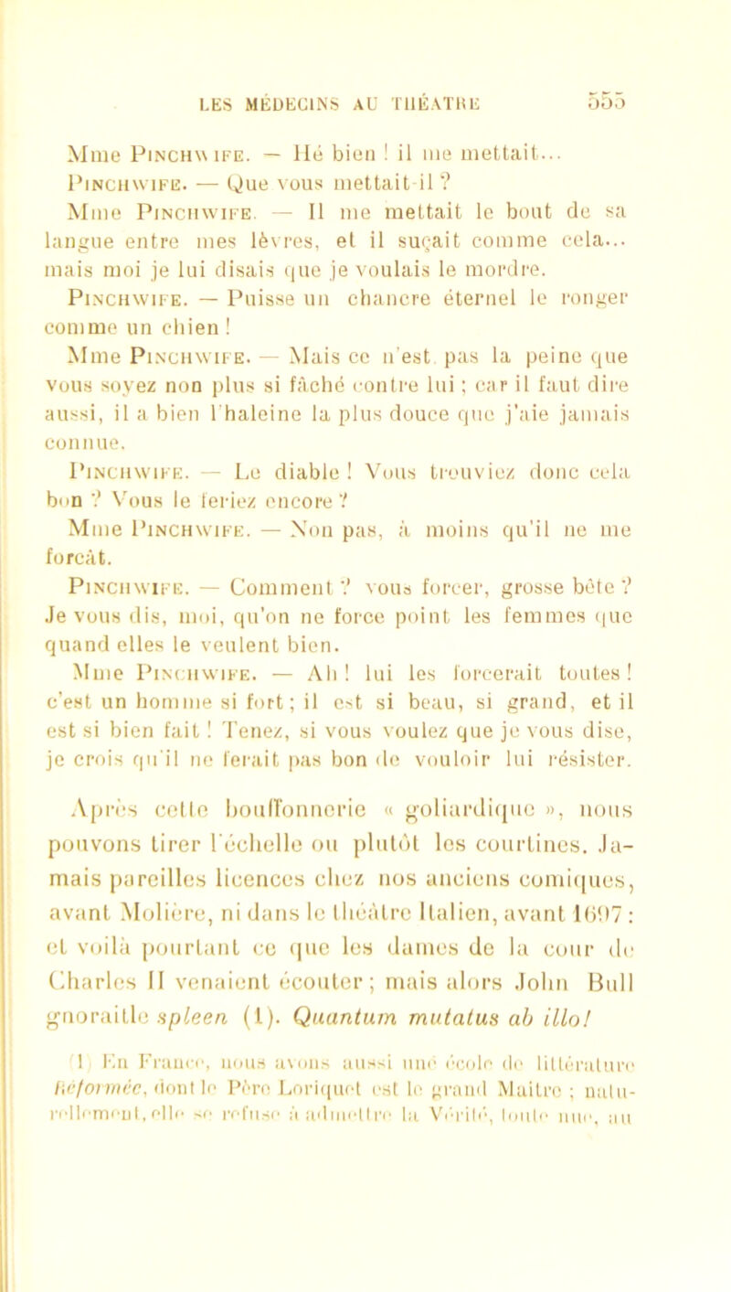 Mme PiNCHW iFE. — llti bieii ! il im> mettail... I’lNCHwiFE. — C»)ue vous iiiettait il ? Mmo PiNCMwiFE. — Il me rneltait le boat cle sa langue entre mes lfe\ res, el il suQait comme cola... mais moi je lui disais que je voulais le mordre. PiNCHWiFE. — Puisse ua chancre eternel lo ronger coniine un chien ! Mme PiNciiwiFE. — Mais cc n est pas la peine que vous soyez non plus si fache conlre lui; car il faut dire aussi, il a bien I'haleine la plus douce que j’aie jamais connue. PiNcnwiFE. — Le diable ! Vous trouviez done cela bun Vous le leriez encore? Mme PiNCHWiFE. — Non pas, a moins qu’il ne me forcat. PiNCHWiFE. — Comment ? vous forcer, grosse bote? Je vous dis, moi, qu'on ne force point les femmes (|ue quand elles le veulent bien. Mme PiNuiwiFE. — Ali ! lui les foreerait toutes ! e’est un hornme si fort; il cst si beau, si grand, et il est si bien fait! Tenez, si vous voulez que je vous disc, je crois qu'il no I'erait pas bon do vouloir lui resister. .Vpros col In liouironncrie « ooliurdiqiic », nous pouvons lirer I'dcliclle on plulot los courtincs. Ja- mais parcillcs licences clicz nos anciens coniiipies, avanl .Moliere, ni dans le llicalre llalien, avant l()D7 : el voilii pourlant co (|ue les dames de la coin- do Charles II venaicnl bconter; mais alors John Bull giioraille .spleen (1). Quantum mulatus ah illo! 1 Kii Fraiio', nous avniis aussi inic r'cnlo dc lillaraluro /ic/OM/u.'C, (ioiit lo IVh! Loriquot est lo gi'anil Mailro ; nalu- rollomout, o||i- >!■ rofiiso a adinoltiv la V'orih’’, loiili' iiui'. au