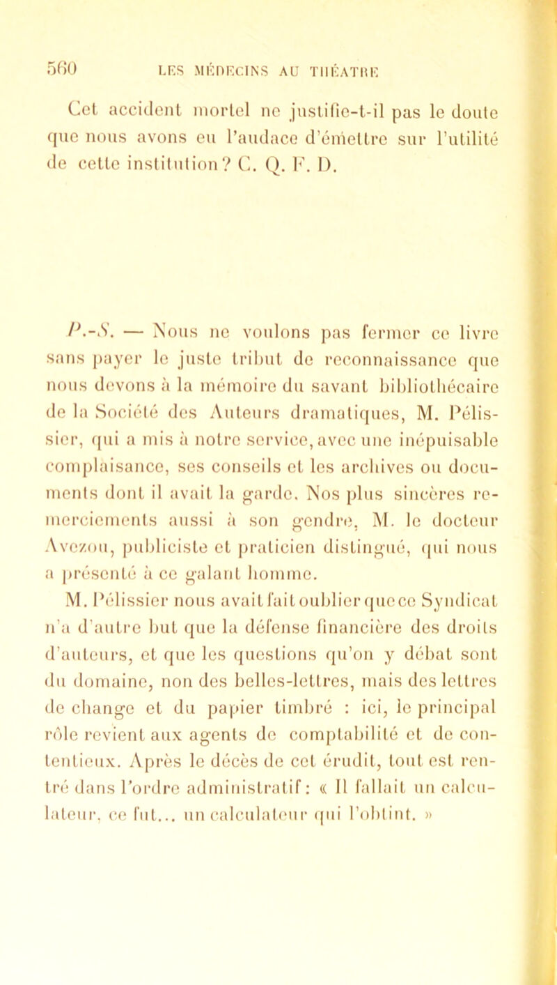 5f)0 Cel accident niorlel nc juslilic-t-il pas le doule que nous avons eu I’andaco d’emellre sur rutilite de celle inslitniion? C. Q. 1^'. I). P.-S. — Nous nc voulons pas fenner ce livrc sans payer le juste tril)ut do reconnaissance que nous devons a la inemoirc dii savant bihliotliecaire i de la Sociele dcs Auteurs dranialiques, M. Pelis- '• sicr, (pii a mis a noire service, avec unc inepuisable complaisance, sos conseils ct les archives on docu- j ments dont il avait la ^arde. Nos plus sincercs re- J merciements aussi a son o-endre. M. le doctcur I ’ Avezou, publicisle ct ])raticien distin^'ue, (pii nous ^ a presente a ce g'alaiiL homme. M. Ib'dissier nous avaitraitoublicr ([iiocc Syndicat n’a d’autre but que la defense financiere des droils d’auteurs, et quo les questions qu’on y debat sont du domaine, non des belles-lellrcs, mais desletlres de change et du papier timbre : ici, lo principal role revient aux agents do comptabilite et de con- tenticiix. y\pres le deces de cct erudil, tout est ren- Ire dans I’ordre administratif: « II I’allait un calcii- latour, ce fill... un calculaleiir (pii Toblint. »