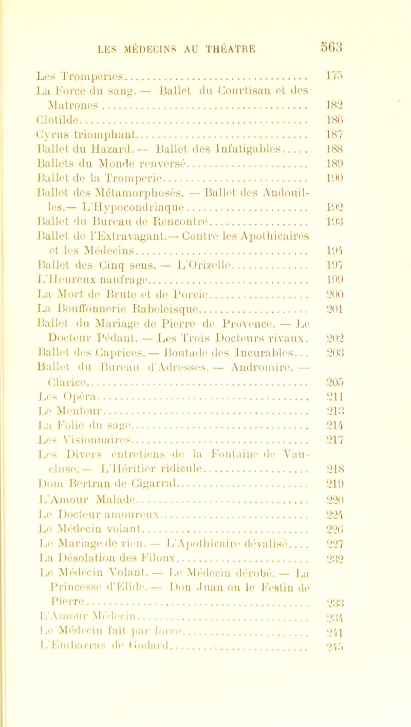 Li'S Ti'ompol'ios Lti Force dii sanp. — Ballel du Coiirtisan ot dos ^lalronos (dolilde I'.ynis triompliaul liallcl du llazartl. - - llallel des lQfalipa)>los Ballots du Monde reiiverse Ballet de la Troinpcrie Ballet flcs Melamoi’idioses. — Balli't des Audouil- les.— L'llyijocoiulriaque Ballet du Bureau de Rencouliv Ballet do rExlravagant.— Coutre les Aiiolliicaires et les Medcciiis Ballot des Cinq sous. — L'Orizello L’lleuroti.x naufrage La Mort de Brute et do Fordo La Bouironnerie Babeloisque Ballet du Mariage do Fierro do Frovouce. — Jai Docteur Fi'dant. — Les 'I’rois Docleurs rivaux. liallet dos (Caprices.— Boiitade dos Incurables... Ballot du liuroau dWdrossos. — Androiiiiri'. — (darice J.os 0])dra 1.0 Montour l.a Folio du sage Les N'isionuaires Los Fivers entrotions do la l'’onlaino do ^’au- cliise.— L'lbirilier ridicule Dorn Bei'irau do (Jigarral J/Aiiiour Malado Be Docteur amouroux Le Mi'decin volant 1.0 Mariage de ri' ii. — l/.\])olliicairo diAalisie ... La Do'solation des l■’iloux Le Medecin Volant. — Lo Mi'dociu di'robi'. — J.,a Frincesse d'Klido.— Don .Inaii on le l-’i'slin do Fierro 1, .Vnioiir Mi'docin I ,o .MiWIocin fait par fnroo I, Fill ba eras do (ioda rd 17.') is(; 1S7 188 18U lilt) 111:2 lid nil 1H7 111!) ‘2(10 1201 2012 1201! 120.') 1211 ‘2l:! 12F. 1217 1218 1211) 12-20 12‘2'i 2-21) 227 2.'!2 ‘21 il! ‘Ml 211