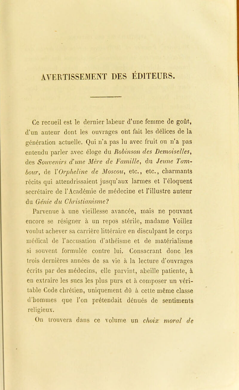 AVERTISSEMENT DES ÉDITEURS. Ce recueil est le dernier labeur d’une femme de goût, d’un auteur dont les ouvrages ont fait les délices de la génération actuelle. Qui n’a pas lu avec fruit ou n’a pas entendu parler avec éloge du Robinson des Demoiselles, des Souvenirs d’une Mère de Famille, du Jeune Tam- bour, de Y Orpheline de Moscou, etc., etc., charmants récits qui attendrissaient jusqu’aux larmes et l’éloquent secrétaire de l’Académie de médecine et l’illustre auteur du Génie du Christianisme? Parvenue à une vieillesse avancée, mais ne pouvant encore se résigner à un repos stérile, madame Voiliez voulut achever sa carrière littéraire en disculpant le corps médical de l’accusation d’athéisme et de matérialisme si souvent formulée contre lui. Consacrant donc les trois dernières années de sa vie à la lecture d’ouvrages écrits par des médecins, elle parvint, abeille patiente, à en extraire les sucs les plus purs et à composer un véri- table Code chrétien, uniquement dû à cette même classe d’hommes que l’on prétendait dénués de sentiments religieux. On trouvera dans ce volume un choix moral de