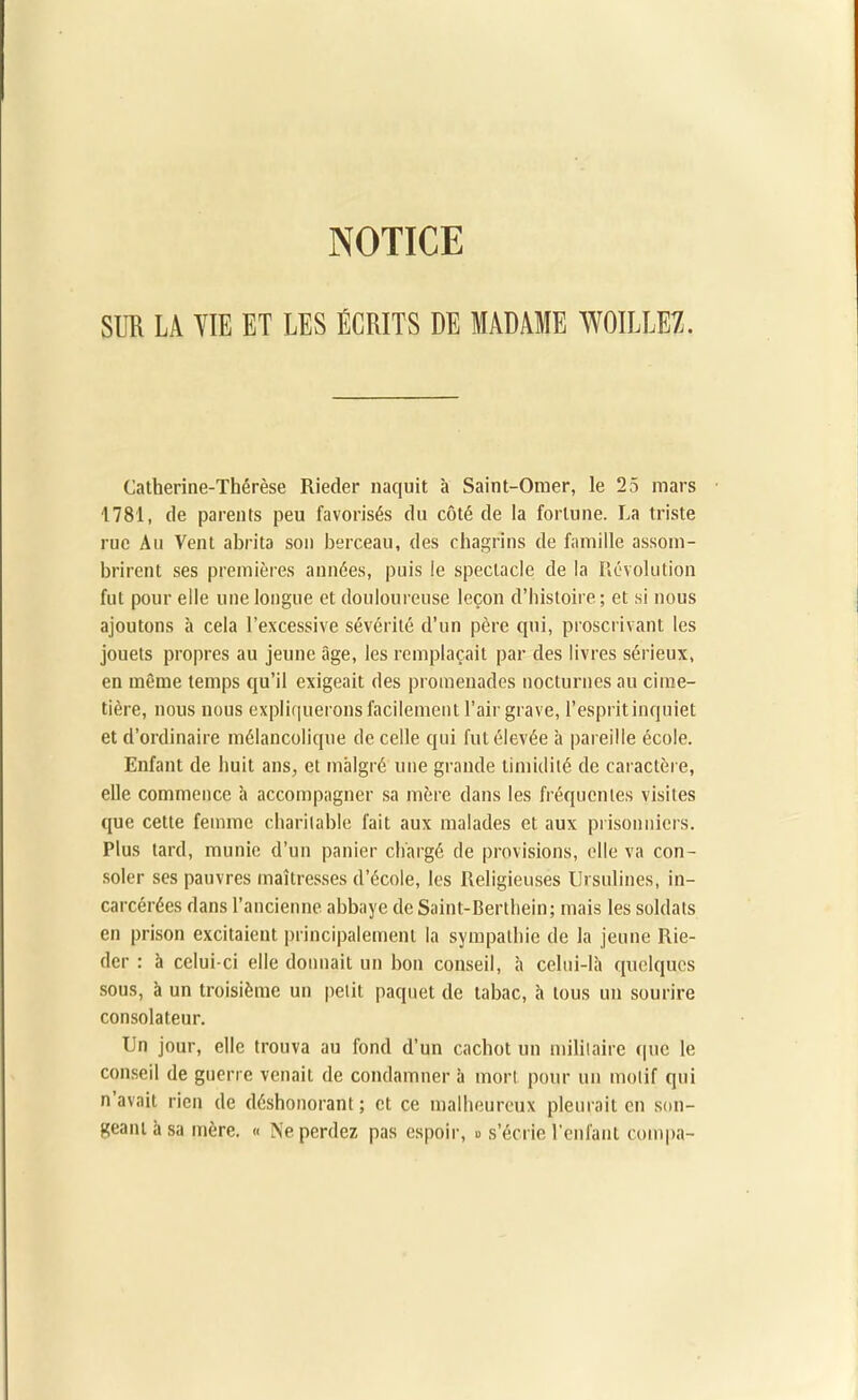 NOTICE SUR LA VIE ET LES ÉCRITS DE MADAME W0ILLE7. Catherine-Thérèse Rieder naquit à Saint-Omer, le 25 mars 1781, de parents peu favorisés du côté de la fortune. La triste rue Au Vent abrita son berceau, des chagrins de famille assom- brirent ses premières années, puis le spectacle de la Révolution fut pour elle une longue et douloureuse leçon d’histoire ; et si nous ajoutons à cela l’excessive sévérité d’un père qui, proscrivant les jouets propres au jeune âge, les remplaçait par des livres sérieux, en même temps qu’il exigeait des promenades nocturnes au cime- tière, nous nous expliquerons facilement l’air grave, l’esprit inquiet et d’ordinaire mélancolique de celle qui fut élevée à pareille école. Enfant de huit ans, et malgré une grande timidité de caractère, elle commence h accompagner sa mère dans les fréquentes visites que cette femme charitable fait aux malades et aux prisonniers. Plus tard, munie d’un panier chargé de provisions, elle va con- soler ses pauvres maîtresses d’école, les Religieuses Ursulines, in- carcérées dans l’ancienne abbaye de Saint-Berthein; mais les soldats en prison excitaient principalement la sympathie de la jeune Rie- der : à celui-ci elle donnait un bon conseil, à celui-là quelques sous, à un troisième un petit paquet de tabac, à tous un sourire consolateur. Un jour, elle trouva au fond d’un cachot un militaire que le conseil de guerre venait de condamner à mort pour un motif qui n avait rien de déshonorant ; et ce malheureux pleurait en son- geant à sa mère. « Ne perdez pas espoir, » s’écrie l'enfant compa-