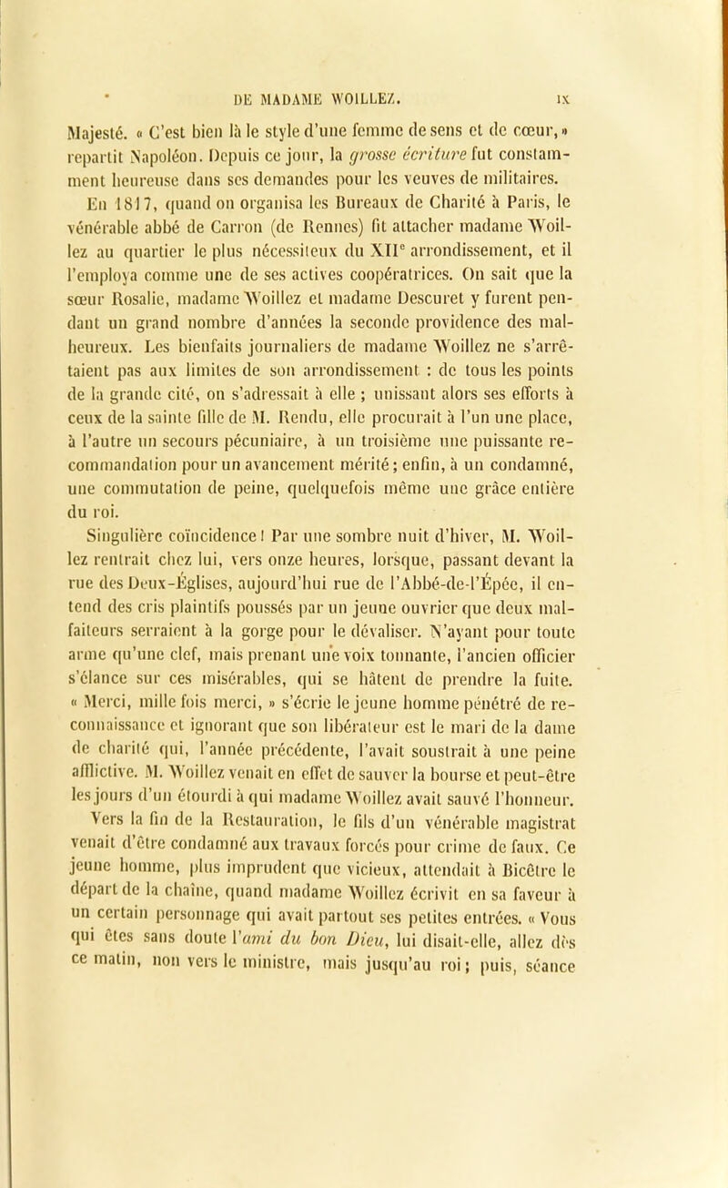 Majesté. » C’est bien là le style d’une femme de sens et de cœur, •> repartit Napoléon. Depuis ce jour, la grosse écriture fut constam- ment heureuse dans ses demandes pour les veuves de militaires. En 1817, quand on organisa les Bureaux de Charité à Paris, le vénérable abbé de Carron (de Rennes) fil attacher madame Woil- lez au quartier le plus nécessiteux du XIIe arrondissement, et il l’employa comme une de ses actives coopératrices. On sait que la sœur Rosalie, madame AVoillez et madame Descuret y furent pen- dant un grand nombre d’années la seconde providence des mal- heureux. Les bienfaits journaliers de madame Woillez ne s’arrê- taient pas aux limites de son arrondissement : de tous les points de la grande cité, on s’adressait à elle ; unissant alors ses efforts à ceux de la sainte fille de M. Rendu, elle procurait à l’un une place, à l’autre un secours pécuniaire, à un troisième une puissante re- commandation pour un avancement mérité; enfin, à un condamné, une commutation de peine, quelquefois même une grâce entière du roi. Singulière coïncidence I Par une sombre nuit d’hiver, M. Woil- lez rentrait chez lui, vers onze heures, lorsque, passant devant la rue des Deux-Églises, aujourd’hui rue de l’Ahbé-de-l’Épée, il en- tend des cris plaintifs poussés par un jeune ouvrier que deux mal- faiteurs serraient à la gorge pour le dévaliser. N’ayant pour toute arme qu’une clef, mais prenant une voix tonnante, l’ancien officier s’élance sur ces misérables, qui se hâtent de prendre la fuite. « Merci, mille fois merci, » s’écrie le jeune homme pénétré de re- connaissance et ignorant que son libérateur est le mari de la dame de charité qui, l’année précédente, l’avait soustrait à une peine afflictive. M. Woillez venait en effet de sauver la bourse et peut-être les jours d’un étourdi à qui madame Woillez avait sauvé l’honneur. Vers la fin de la Restauration, le fils d’un vénérable magistrat venait cl être condamné aux travaux forcés pour crime de faux. Ce jeune homme, plus imprudent que vicieux, attendait à Bicêlre le départ de la chaîne, quand madame Woillez écrivit en sa faveur à un certain personnage qui avait partout ses petites entrées. « Vous qui êtes sans doute Y ami du bon Dieu, lui disait-elle, allez dès ce malin, non vers le ministre, mais jusqu’au roi; puis, séance