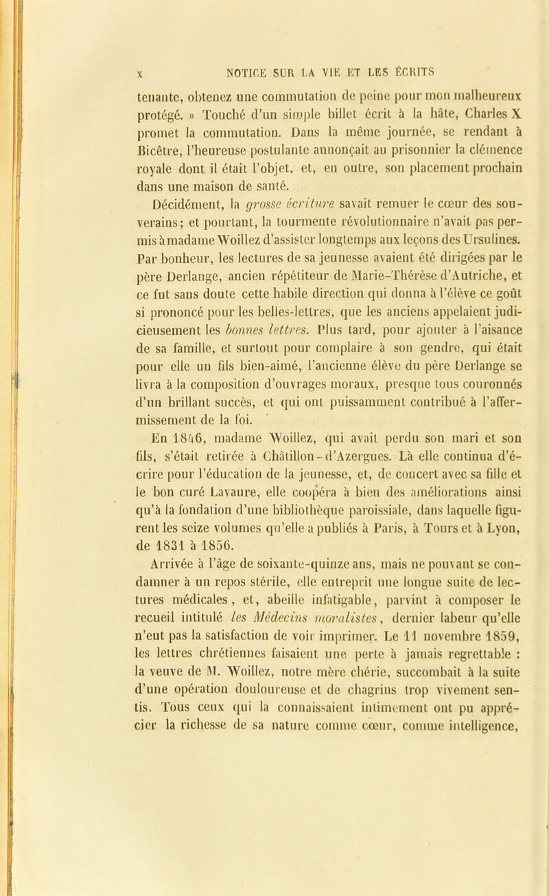 tenante, obtenez une commutation de peine pour mon malheureux protégé. » Touché d’un simple billet écrit à la hâte, Charles X promet la commutation. Dans la même journée, se rendant à Bicêtre, l’heureuse postulante annonçait au prisonnier la clémence royale dont il était l’objet, et, en outre, son placement prochain dans une maison de santé. Décidément, la grosse écriture savait remuer le cœur des sou- verains; et pourtant, la tourmente révolutionnaire n’avait pas per- mis à madame Woillez d’assister longtemps aux leçons des Ursulines. Par bonheur, les lectures de sa jeunesse avaient été dirigées par le père Derlange, ancien répétiteur de Marie-Thérèse d’Autriche, et ce fut sans doute cette habile direction qui donna à l’élève ce goût si prononcé pour les belles-lettres, que les anciens appelaient judi- cieusement les bonnes lettres. Plus tard, pour .ajouter à l’aisance de sa famille, et surtout pour complaire à son gendre, qui était pour elle un fils bien-aimé, l’ancienne élève du père Derlange se livra à la composition d’ouvrages moraux, presque tous courounés d’un brillant succès, et qui ont puissamment contribué à raffer- missement de la foi. En 18q6, madame AVoillez, qui avait perdu son mari et son fils, s’était retirée à Châtillon-d’Azergues. Là elle continua d’é- crire pour l’éducation de la jeunesse, et, de concert avec sa fille et le bon curé Lavaure, elle coopéra à bien des améliorations ainsi qu’à la fondation d’une bibliothèque paroissiale, dans laquelle figu- rent les seize volumes qu’elle a publiés à Paris, à Tours et à Lyon, de 1831 à 1856. Arrivée à l’âge de soixante-quinze ans, mais ne pouvant se con- damner à un repos stérile, elle entreprit une longue suite de lec- tures médicales, et, abeille infatigable, parvint à composer le recueil intitulé les Médecins moralistes, dernier labeur qu’elle n’eut pas la satisfaction de voir imprimer. Le 11 novembre 1859, les lettres chrétiennes faisaient une perte à jamais regrettable : la veuve de M. AVoillez, notre mère chérie, succombait à la suite d’une opération douloureuse et de chagrins trop vivement sen- tis. Tous ceux qui la connaissaient intimement ont pu appré- cier la richesse de sa nature comme cœur, comme intelligence.