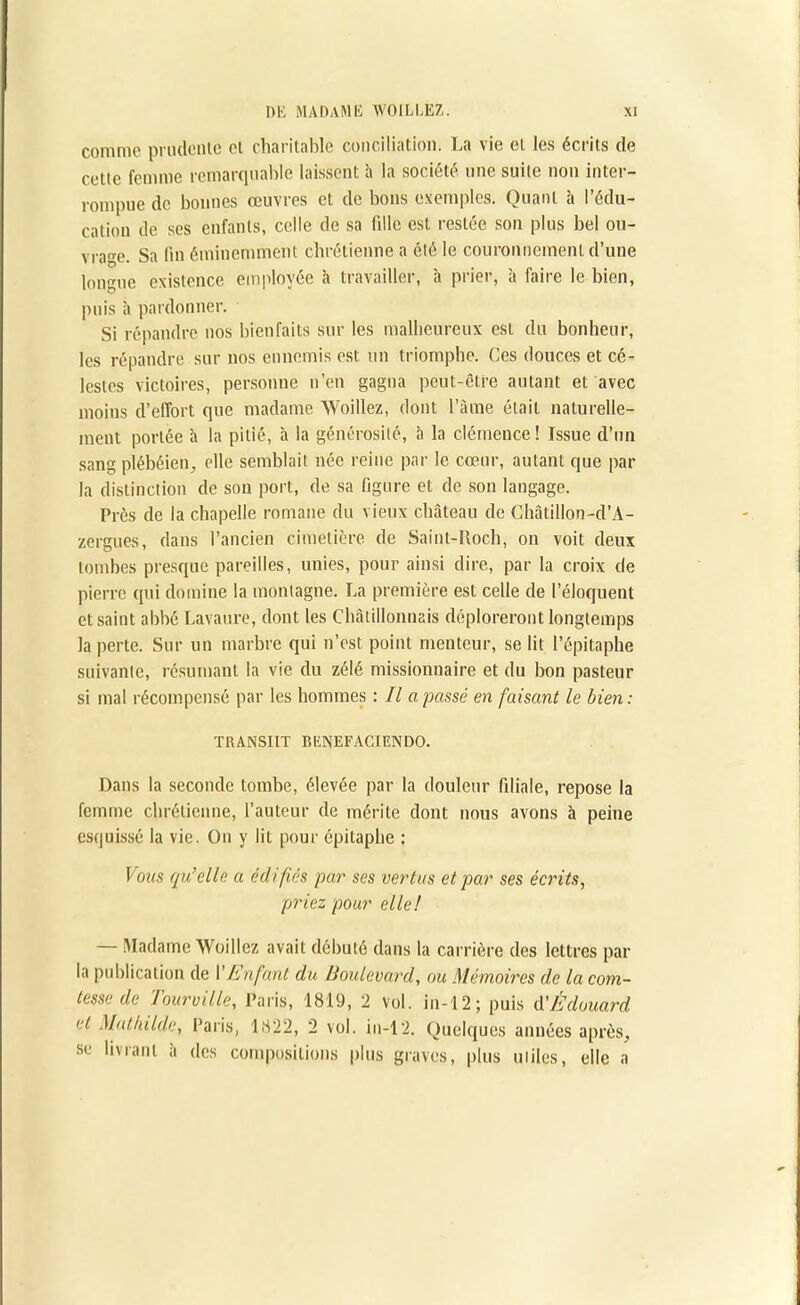 comme prudente et charitable conciliation. La vie et les écrits de cette femme remarquable laissent h la société une suite non inter- rompue de bonnes œuvres et de bons exemples. Quant à l’édu- cation de ses enfants, celle de sa fille est restée son plus bel ou- vrage. Sa fin éminemment chrétienne a été le couronnement d’une longue existence employée à travailler, à prier, à faire le bien, puis à pardonner. Si répandre nos bienfaits sur les malheureux est du bonheur, les répandre sur nos ennemis est un triomphe. Ces douces et cé- lestes victoires, personne n’en gagna peut-être autant et avec moins d’effort que madame Woillez, dont l’âme était naturelle- ment portée a la pitié, à la générosité, à la clémence ! Issue d’un sang plébéien, elle semblait née reine par le cœur, autant que par la distinction de sou port, de sa figure et de son langage. Près de la chapelle romane du vieux château de Chàtillon-d’A- zergues, dans l’ancien cimetière de Saint-Roch, on voit deux tombes presque pareilles, unies, pour ainsi dire, par la croix de pierre qui domine la montagne. La première est celle de l’éloquent et saint abbé Lavaure, dont les Châtillonnais déploreront longtemps la perte. Sur un marbre qui n’est point menteur, se lit l’épitaphe suivante, résumant la vie du zélé missionnaire et du bon pasteur si mal récompensé par les hommes : Il a passé en faisant le bien: TRANSIIT BENEFACIENDO. Dans la seconde tombe, élevée par la douleur filiale, repose la femme chrétienne, l’auteur de mérite dont nous avons à peine esquissé la vie. On y lit pour épitaphe : Vous qu’elle a édifiés par ses vertus et par ses écrits, priez pour elle! Madame Woillez avait débuté dans la carrière des lettres par la publication de Y Enfant du Boulevard, ou Mémoires de la com- tesse de Tourville, Paris, 1819, 2 vol. in-12; puis d'Édouard et Mathilde, Paris, 1822, 2 vol. in-12. Quelques années après, se livrant à des compositions plus graves, plus utiles, elle a