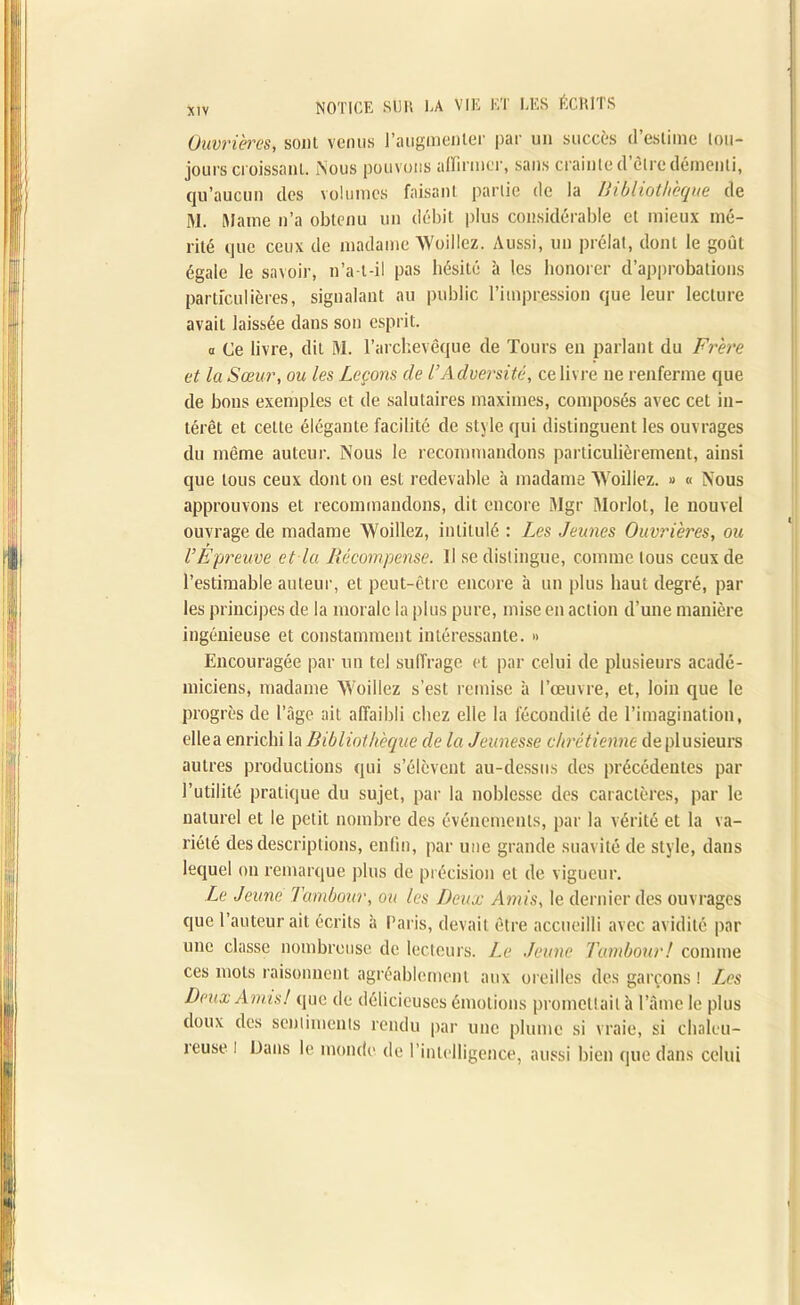 Ouvrières, sont venus l'augmenter par un succès d’estime tou- jours croissant. Nous pouvons affirmer, sans crainte d'être démenti, qu’aucun des volumes faisant partie de la Bibliothèque de M. Maine n’a obtenu un débit plus considérable et mieux mé- rité que ceux de madame Woillez. Aussi, un prélat, dont le goût égale le savoir, n’a-t-il pas hésité à les honorer d’approbations particulières, signalant au public l’impression que leur lecture avait laissée dans son esprit. a Ce livre, dit M. l’archevêque de Tours en parlant du Frère et la Sœur, ou les Leçons de l’Adversité, ce livre ne renferme que de bons exemples et de salutaires maximes, composés avec cet in- térêt et cette élégante facilité de style qui distinguent les ouvrages du même auteur. Nous le recommandons particulièrement, ainsi que tous ceux dont on est redevable à madame Woillez. » « Nous approuvons et recommandons, dit encore Mgr Morlot, le nouvel ouvrage de madame Woillez, intitulé : Les Jeunes Ouvrières, ou VÉpreuve et la Récompense. Il se distingue, comme tous ceux de l’estimable auteur, et peut-être encore à un plus haut degré, par les principes de la morale la plus pure, mise en action d’une manière ingénieuse et constamment intéressante. » Encouragée par un tel suffrage et par celui de plusieurs acadé- miciens, madame Woillez s’est remise à l’œuvre, et, loin que le progrès de l’âge ait affaibli chez elle la fécondité de l’imagination, ellea enrichi la Bibliothèque de la Jeunesse chrétienne de plusieurs autres productions qui s’élèvent au-dessus des précédentes par l’utilité pratique du sujet, par la noblesse des caractères, par le naturel et le petit nombre des événements, par la vérité et la va- riété des descriptions, enfin, par une grande suavité de style, dans lequel on remarque plus de précision et de vigueur. Le Jeune Tambour, ou les Deux Amis, le dernier des ouvrages que l’auteur ait écrits à Paris, devait être accueilli avec avidité par une classe nombreuse de lecteurs. Le Jeune Tambour! comme ces mots raisonnent agréablement aux oreilles des garçons! Zes Deux Amis! que de délicieuses émotions promettait à l’âme le plus doux des sentiments rendu par une plume si vraie, si chaleu- reuse l Dans le monde de l’intelligence, aussi bien que dans celui