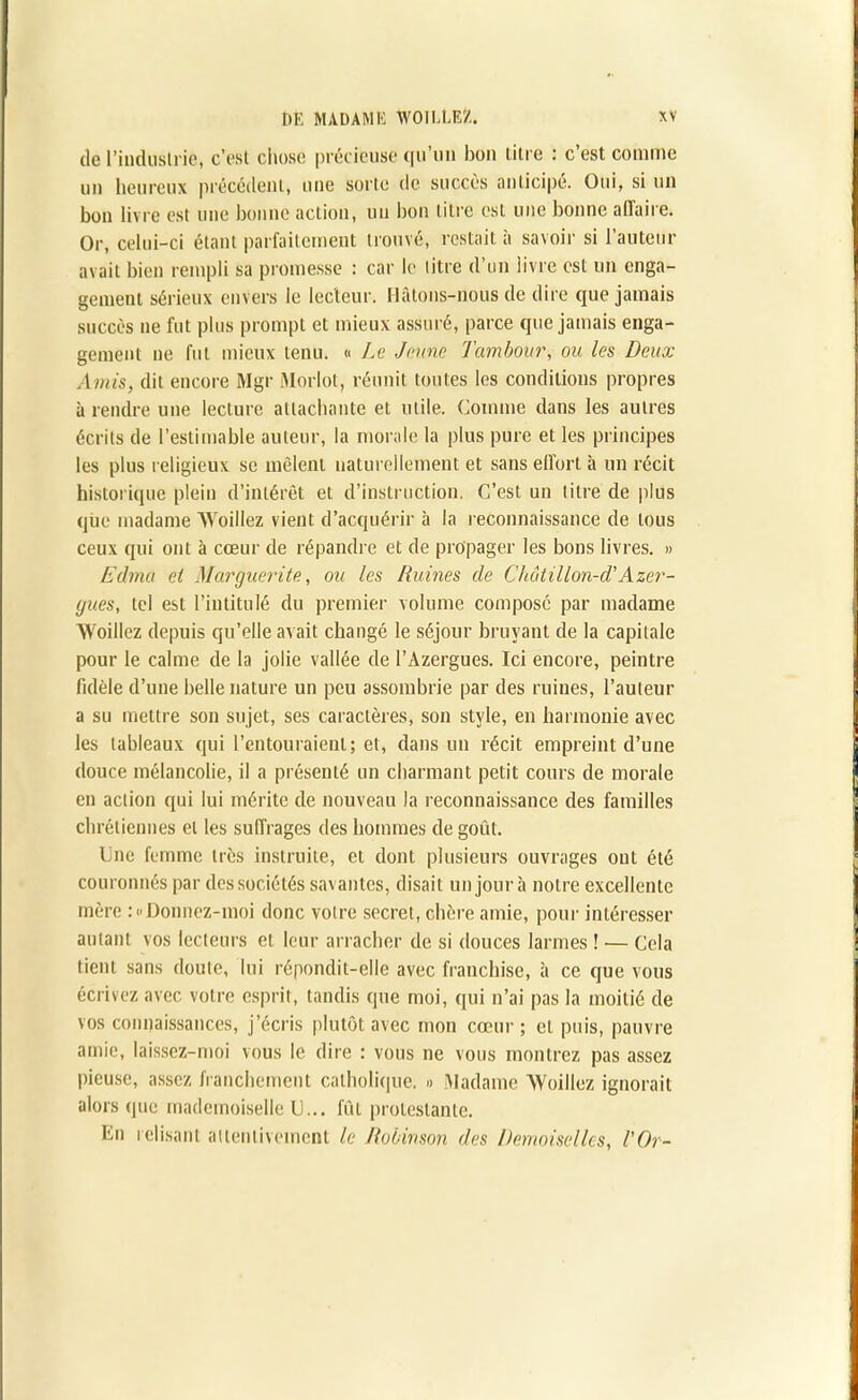 de l’industrie, c’est chose précieuse qu’un bon litre : c’est comme un heureux précédent, une sorte de succès anticipe. Oui, si un bon livre est une bonne action, un bon litre est une bonne aiïaire. Or, celui-ci étant parfaitement trouvé, restait à savoir si l’auteur avait bien rempli sa promesse : car le litre d’un livre est un enga- gement sérieux envers le lecteur. Hâtons-nous de dire que jamais succès ne fut plus prompt et mieux assuré, parce que jamais enga- gement ne fut mieux tenu. « Le Jeune Tambour, ou les Deux Amis, dit encore Mgr Moriot, réunit tontes les conditions propres à rendre une lecture attachante et utile. Comme dans les autres écrits de l’estimable auteur, la morale la plus pure et les principes les plus religieux se mêlent naturellement et sans effort à un récit historique plein d’intérêt et d’instruction. C’est un titre de plus que madame Woillez vient d’acquérir à la reconnaissance de tous ceux qui ont à cœur de répandre et de propager les bons livres. » Edma et Marguerite, ou les Ruines de Chotillon-d’Azer- gues, tel est l’intitulé du premier volume composé par madame Woillez depuis qu’elle av ait changé le séjour bruyant de la capitale pour le calme de la jolie vallée de l’Azergues. Ici encore, peintre fidèle d’une belle nature un peu assombrie par des ruines, l’auteur a su mettre son sujet, ses caractères, son style, en harmonie avec les tableaux qui l’entouraient; et, dans un récit empreint d’une douce mélancolie, il a présenté un charmant petit cours de morale en action qui lui mérite de nouveau la reconnaissance des familles chrétiennes et les suffrages des hommes de goût. Une femme très instruite, et dont plusieurs ouvrages ont été couronnés par des sociétés savantes, disait un jour à notre excellente mère >Donnez-moi donc votre secret, chère amie, pour intéresser autant vos lecteurs et leur arracher de si douces larmes ! •— Cela tient sans doute, lui répondit-elle avec franchise, à ce que vous écrivez avec votre esprit, tandis que moi, qui n’ai pas la moitié de vos connaissances, j’écris plutôt avec mon cœur ; et puis, pauvre amie, laissez-moi vous le dire : vous ne vous montrez pas assez pieuse, assez franchement catholique. » Madame 'Woillez ignorait alors (pie mademoiselle U... fût protestante. En relisant attentivement le Robinson des Demoiselles, l'Or-