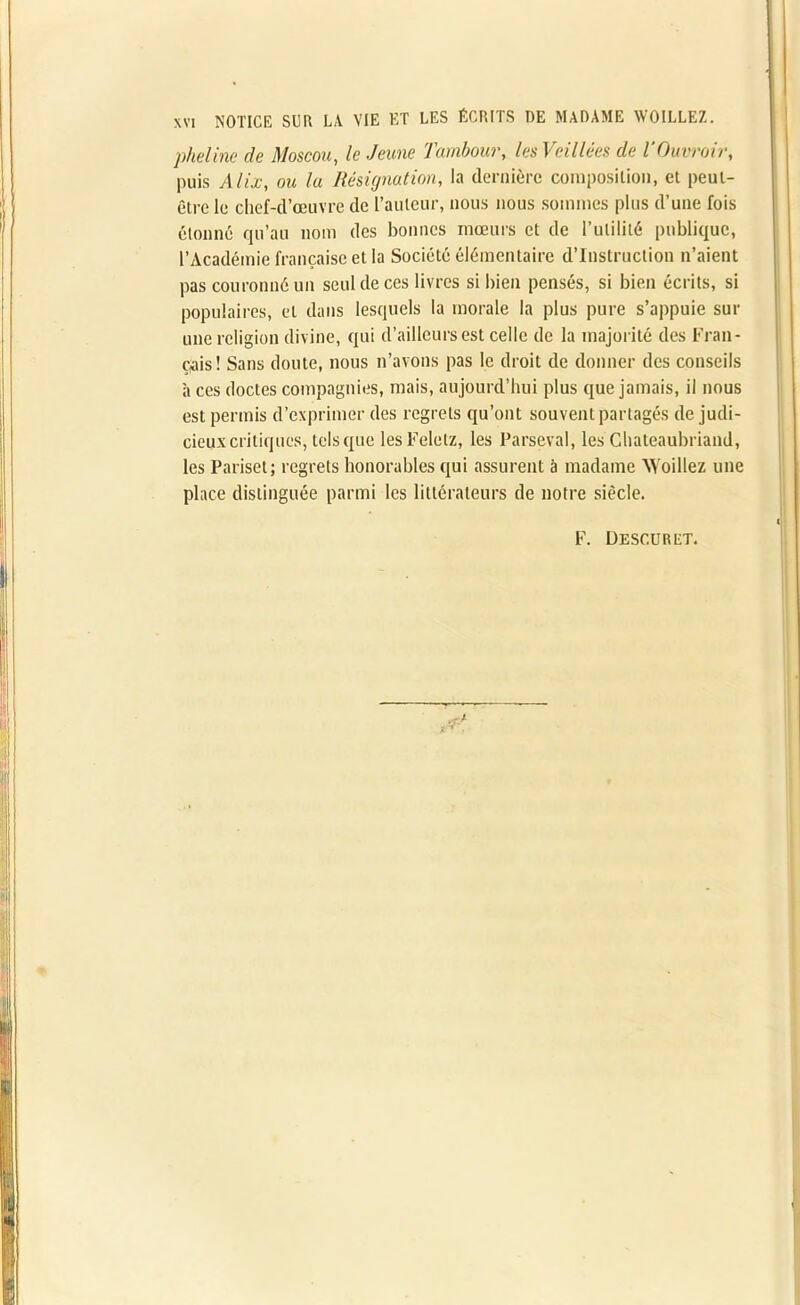 pheline de Moscou, le Jeune Tambour, les Veillées de TOuvroir, puis Alix, ou la Résignation, la dernière composition, et peut- être le chef-d’œuvre de l’auteur, nous nous sommes plus d’une fois Étonné qu’au nom des bonnes mœurs et de l’utilité publique, l’Académie française et la Société élémentaire d’instruction n’aient pas couronné un seul de ces livres si bien pensés, si bien écrits, si populaires, et dans lesquels la morale la plus pure s’appuie sur une religion divine, qui d’ailleurs est celle de la majorité des Fran- çais! Sans doute, nous n’avons pas le droit de donner des conseils à ces doctes compagnies, mais, aujourd’hui plus que jamais, il nous est permis d’exprimer des regrets qu’ont souvent partagés de judi- cieux critiques, tels que lesFelelz, les Parseval, les Chateaubriand, les Pariset; regrets honorables qui assurent à madame Woiliez une place distinguée parmi les littérateurs de notre siècle. F. Desc.uret.