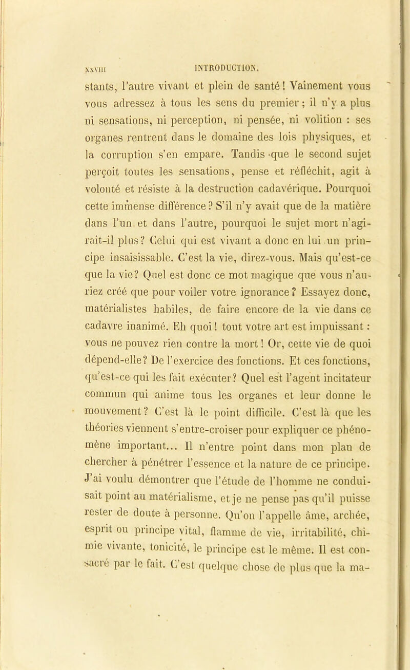 N XV111 stants, l’autre vivant et plein de santé ! Vainement vous vous adressez à tous les sens du premier ; il n’y a plus ni sensations, ni perception, ni pensée, ni volition : ses organes rentrent dans le domaine des lois physiques, et la corruption s’en empare. Tandis -que le second sujet perçoit toutes les sensations, pense et réfléchit, agit à volonté et résiste à la destruction cadavérique. Pourquoi cette immense différence? S’il n’y avait que de la matière dans l’un et dans l’autre, pourquoi le sujet mort n’agi- rait-il plus? Celui qui est vivant a donc en lui un prin- cipe insaisissable. C’est la vie, direz-vous. Mais qu’est-ce que la vie? Quel est donc ce mot magique que vous n’au- riez créé que pour voiler votre ignorance ? Essayez donc, matérialistes habiles, de faire encore de la vie dans ce cadavre inanimé. Eh quoi ! tout votre art est impuissant : vous ne pouvez rien contre la mort ! Or, cette vie de quoi dépend-elle? De l’exercice des fonctions. Et ces fonctions, qu’est-ce qui les fait exécuter? Quel est l’agent incitateur commun qui anime tous les organes et leur donne le mouvement ? C’est là le point difficile. C’est là que les théories viennent s’entre-croiser pour expliquer ce phéno- mène important... Il n’entre point dans mon plan de chercher à pénétrer l’essence et la nature de ce principe. J ai voulu démontrer que l’étude de l’homme ne condui- sait point au matérialisme, et je ne pense pas qu’il puisse rester de doute à personne. Qu’on l’appelle âme, archée, esprit ou principe vital, flamme de vie, irritabilité, chi- mie vivante, tonicité, le principe est le même. Il est con- sumé par le fait. C est quelque chose de plus que la ma-