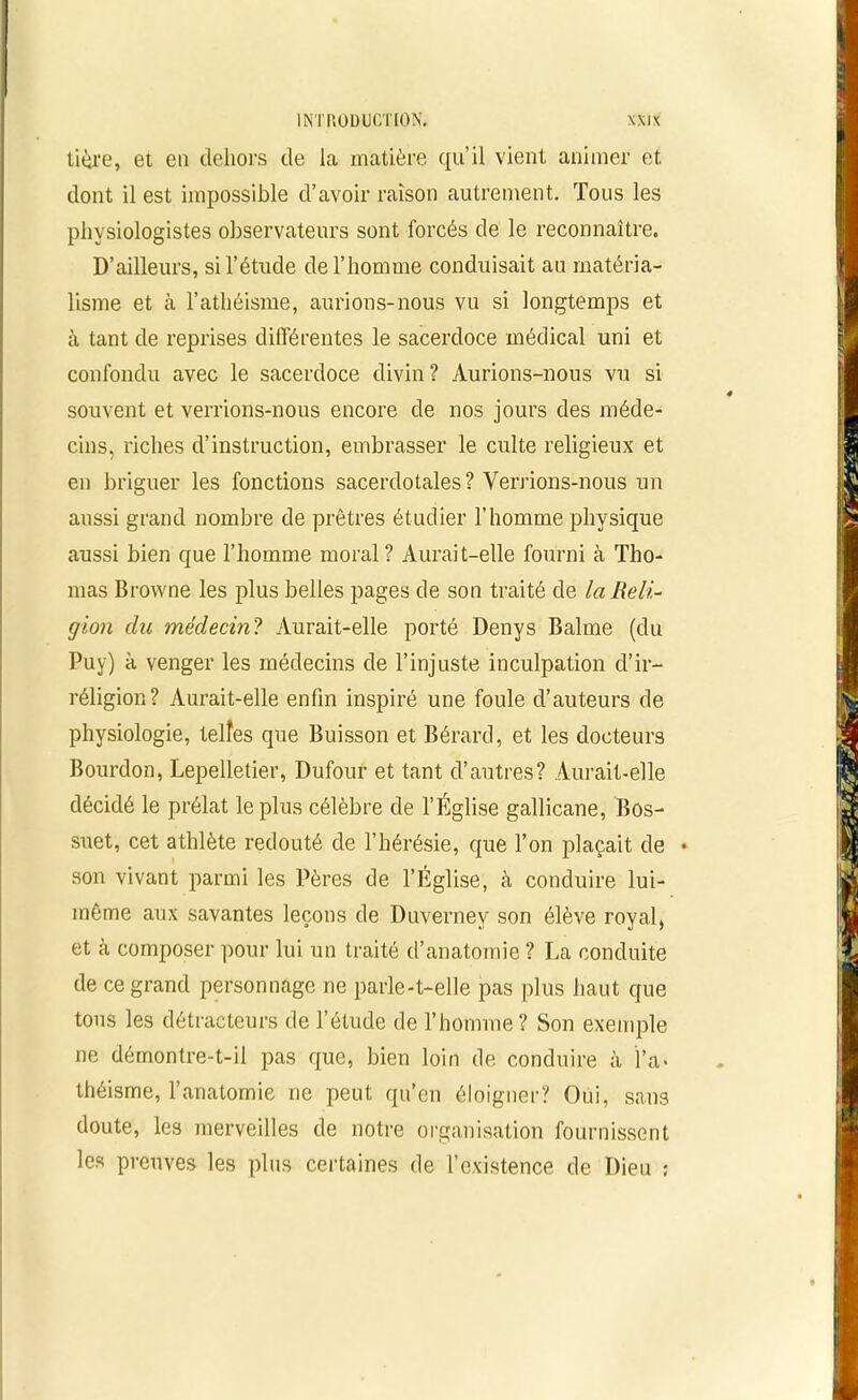 tière, et en dehors de la matière qu’il vient animer et dont il est impossible d’avoir raison autrement. Tous les physiologistes observateurs sont forcés de le reconnaître. D’ailleurs, si l’étude de l’homme conduisait au matéria- lisme et à l’athéisme, aurions-nous vu si longtemps et à tant de reprises différentes le sacerdoce médical uni et confondu avec le sacerdoce divin? Aurions-nous vu si souvent et verrions-nous encore de nos jours des méde- cins, riches d’instruction, embrasser le culte religieux et en briguer les fonctions sacerdotales? Verrions-nous un aussi grand nombre de prêtres étudier l’homme physique aussi bien que l’homme moral? Aurait-elle fourni à Tho- mas Browne les plus belles pages de son traité de la Reli- gion du médecin? Aurait-elle porté Denys Balme (du Puy) à venger les médecins de l’injuste inculpation d’ir- réligion? Aurait-elle enfin inspiré une foule cl’auteurs de physiologie, telles que Buisson et Bérard, et les docteurs Bourdon, Lepelletier, Dufour et tant d’autres? Aurait-elle décidé le prélat le plus célèbre de l’Église gallicane, Bos- suet, cet athlète redouté de l’hérésie, que l’on plaçait de • son vivant parmi les Pères de l’Eglise, à conduire lui- même aux savantes leçons de Duverney son élève royal, et à composer pour lui un traité d’anatomie ? La conduite de ce grand personnage ne parle-t-elle pas plus haut que tous les détracteurs de l’étude de l’homme ? Son exemple ne démontre-t-il pas que, bien loin de conduire à l’a- théisme, l’anatomie ne peut qu’en éloigner? Oui, sans doute, les merveilles de notre organisation fournissent les preuves les plus certaines de l’existence de Dieu ;