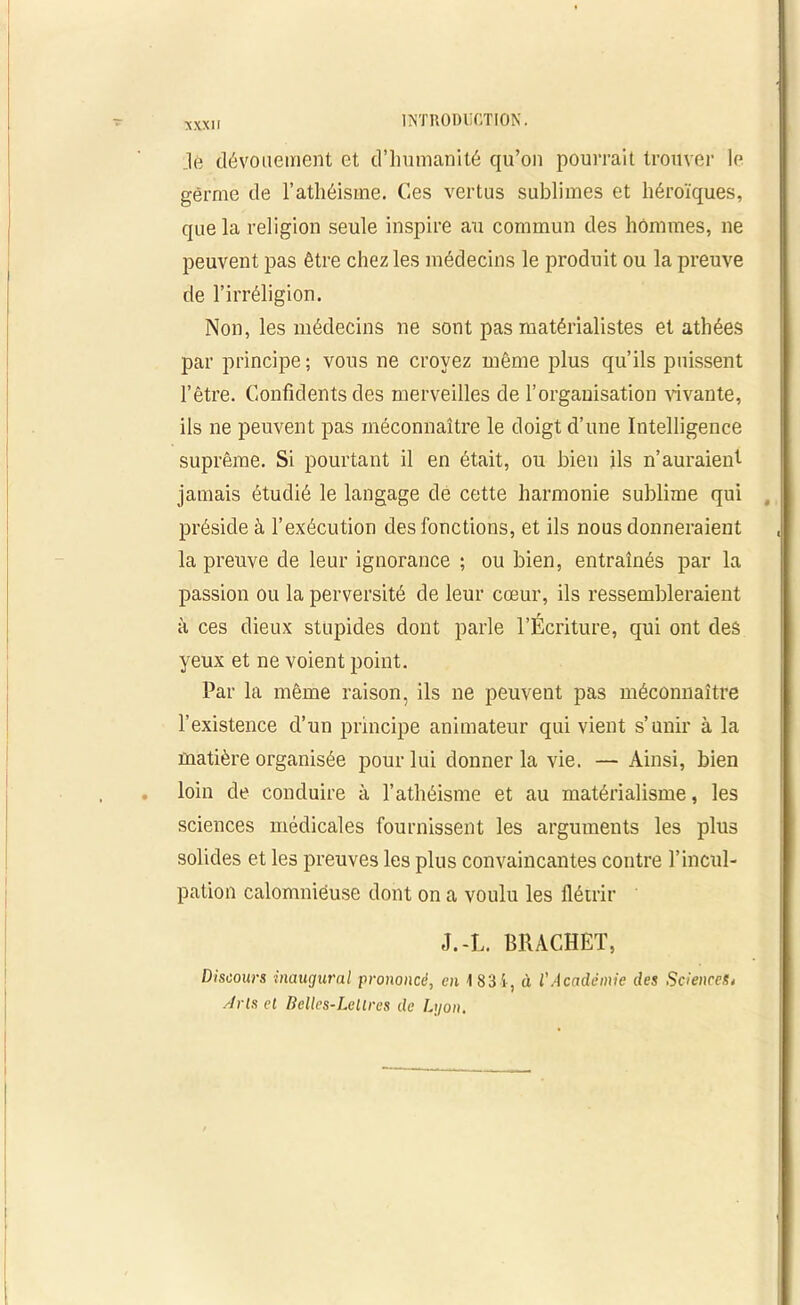 ,lé dévouement et d’humanité qu’on pourrait trouver le germe de l’athéisme. Ces vertus sublimes et héroïques, que la religion seule inspire au commun des hommes, ne peuvent pas être chez les médecins le produit ou la preuve de l’irréligion. Non, les médecins ne sont pas matérialistes et athées par principe ; vous ne croyez même plus qu’ils puissent l’être. Confidents des merveilles de l’organisation vivante, ils ne peuvent pas méconnaître le doigt d’une Intelligence suprême. Si pourtant il en était, ou bien ils n’auraient jamais étudié le langage de cette harmonie sublime qui préside à l’exécution des fonctions, et ils nous donneraient la preuve de leur ignorance ; ou bien, entraînés par la passion ou la perversité de leur cœur, ils ressembleraient à ces dieux stupides dont parle l’Écriture, qui ont des yeux et ne voient point. Par la même raison, ils ne peuvent pas méconnaître l’existence d’un principe animateur qui vient s’unir à la matière organisée pour lui donner la vie. — Ainsi, bien loin de conduire à l’athéisme et au matérialisme, les sciences médicales fournissent les arguments les plus solides et les preuves les plus convaincantes contre l’incul- pation calomnieuse dont on a voulu les flétrir J.-L. BRACHET, Discours inaugural prononcé, en 1831, à l'Académie des Sciences, Arls et Belles-Lellres de Lyon.