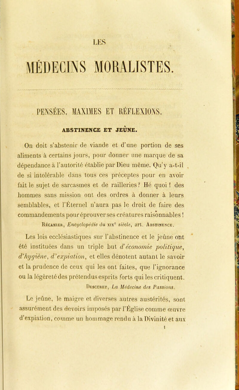 LES MORALISTES. PENSÉES, MAXIMES ET RÉFLEXIONS. ABSTINENCE ET JEUNE. On doit s’abstenir de viande et d’une portion de ses aliments à certains jours, pour donner une marque de sa dépendance à l’autorité établie par Dieu même. Qu’y a-t-il de si intolérable dans tous ces préceptes pour en avoir fait le sujet de sarcasmes et de railleries ? Hé quoi ! des hommes sans mission ont des ordres à donner à leurs semblables, et l’Éternel n’aura pas le droit de faire des commandements pour éprouver ses créatures raisonnables ! Récàmier, Encyclopédie du xix° siècle, art. Abstinence. Les lois ecclésiastiques sur l’abstinence et le jeûne ont été instituées dans un triple but d’économie politique, d’hygiène, d'expiation, et elles dénotent autant le savoir et la prudence de ceux qui les ont faites, que l’ignorance ou la légèreté des prétendus esprits forts qui les critiquent. Desccbet, La Médecine des Passions. Le jeune, le maigre et diverses autres austérités, sont assurément des devoirs imposés par l’Église comme œuvre d’expiation, comme un hommage rendu à la Divinité et aux