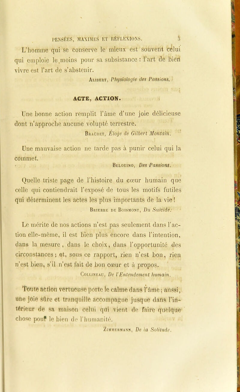 L’homme qui se conserve le mieux est souvent celui qui emploie le.moins pour sa subsistance : l’art cle bien vivre est l’art de s’abstenir. Aubert, Physiologie des Passions. ACTE, ACTION. Une bonne action remplit l’âme d’une joie délicieuse dont n’approche aucune volupté terrestre. Biucuet, Eloge de Gilbert Montain. Une mauvaise action ne tarde pas à punir celui qui la commet. Belouino, Des Passions. Quelle triste page de l’histoire du cœur humain que celle qui contiendrait l’exposé de tous les motifs futiles qui déterminent les actes les plus importants de la vie ! Brierre de Boismont, Du Suicide: Le mérite de nos actions n’est pas seulement dans l’ac- tion elle-même, il est bien plus encore dans l’intention, dans la mesure, dans le choix, dans l’opportunité des circonstances; et, sous ce rapport, rien n’est bon, rien n’est bien, s’il n’est fait de bon cœur et à propos. Coluneau, De VEntendement humain. Tonte action vertueuse porte le calme dans l’âme; aussi, une joie sûre et tranquille accompagne jusque dans l’in- térieur de sa maison celui qui vient de faire quelque1 chose pouf le bien de l’humanité. ZîMMKiiMANN, De la Solitude.