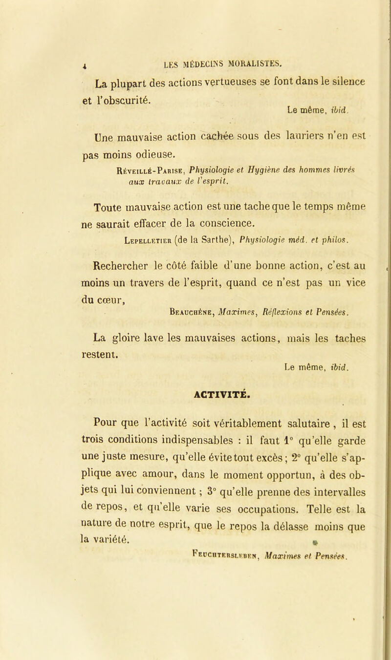 i La plupart des et l’obscurité. actions vertueuses se font dans le silence Le même, ibid. Une mauvaise action cachée sous des lauriers n’en est pas moins odieuse. Réveillé-Parise, Physiologie et Hygiène des hommes livrés aux travaux de l'esprit. Toute mauvaise action est une tache que le temps même ne saurait effacer de la conscience. Lepelletier (de la Sarthe), Physiologie méd. et philos. Rechercher le côté faible d’une bonne action, c’est au moins un travers de l’esprit, quand ce n’est pas un vice du cœur, Beauchène, Maximes, Réflexions et Pensées. La gloire lave les mauvaises actions, mais les taches restent. Le même, ibid. ACTIVITÉ. Pour que l’activité soit véritablement salutaire , il est trois conditions indispensables : il faut 1° qu’elle garde une juste mesure, qu’elle évite tout excès ; 2° qu’elle s’ap- plique avec amour, dans le moment opportun, à des ob- jets qui lui conviennent ; 3° qu’elle prenne des intervalles de repos, et quelle varie ses occupations. Telle est la nature de notre esprit, que le repos la délasse moins que la variété. # I'euchterslkben, Maximes et Pensées.