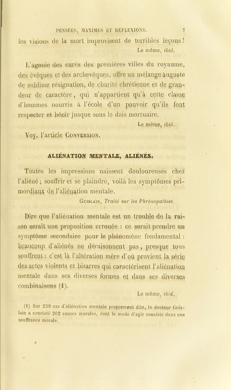 les visions de la mort improvisent de terribles leçons ! Le même, ibid. L'agonie des curés des premières villes du royaume, des évêques et des archevêques, offre un mélange auguste de sublime résignation, de charité chrétienne et de gran- deur de caractère, qui n’appartient qu’à cette classe d’hommes nourris à l’école d’un pouvoir qu’ils font respecter et bénir jusque sous le dais mortuaire. Le même, ibid. Voy. l’article Conversion. ALIÉNATION MENTALE, ALIÉNÉS. Toutes les impressions naissent douloureuses chez l’aliéné ; souffrir et se plaindre, voilà les symptômes pri- mordiaux de l’aliénation mentale. Guislain, Traité sur les Phrénopalhies. Dire que l’aliénation mentale est un trouble de la rai- son serait une proposition erronée : ce serait prendre un symptôme secondaire pour le phénomène fondamental : beaucoup d’aliénés ne déraisonnent pas, presque tous souffrent : c’est là l’altération mère d’où provient la série des actes violents et bizarres qui caractérisent l'aliénation mentale dans ses diverses formes et dans ses diverses combinaisons (1). Le même, ibid. (1) Sur 238 cas d'aliénation mentale proprement dite, le docteur Guis- lain a constaté 202 causes morales, dont le mode d’agir consiste dans une souffrance morale.