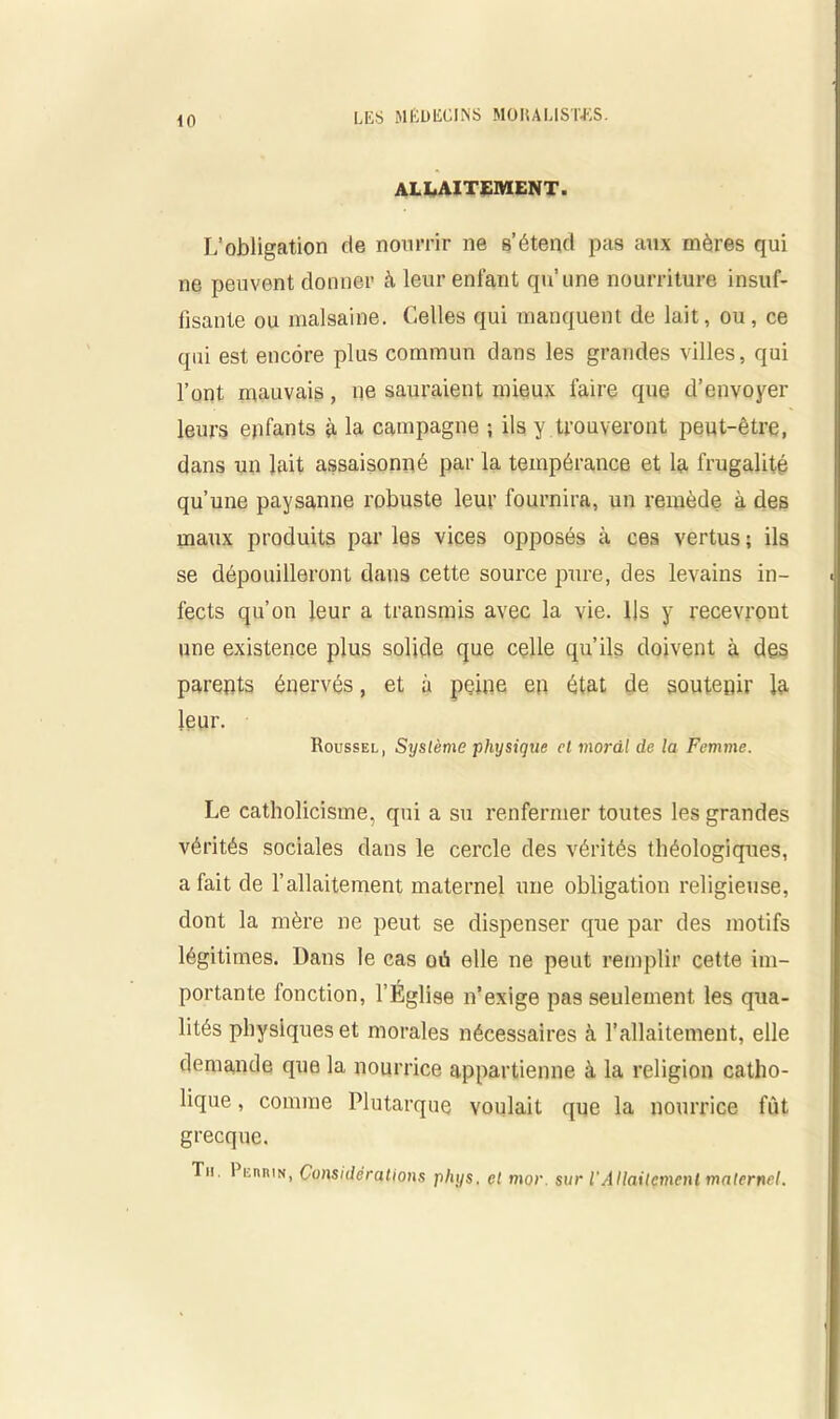 <0 ALLAITEMENT. L’obligation de nourrir ne s’étend pas aux mères qui ne peuvent donner à leur enfant qu’une nourriture insuf- fisante ou malsaine. Celles qui manquent de lait, ou, ce qui est encore plus commun dans les grandes villes, qui l’ont mauvais, ne sauraient mieux faire que d’envoyer leurs epfants à la campagne ; ils y trouveront peut-être, dans un lait assaisonné par la tempérance et la frugalité qu’une paysanne robuste leur fournira, un remède à des maux produits par les vices opposés à ces vertus; ils se dépouilleront dans cette source pure, des levains in- fects qu’on leur a transmis avec la vie. Us y recevront une existence plus solide que celle qu’ils doivent à des parents énervés, et à peine en état de soutenir la leur. Roussel, Système physique et moral de la Femme. Le catholicisme, qui a su renfermer toutes les grandes vérités sociales dans le cercle des vérités théologiques, a fait de l’allaitement maternel une obligation religieuse, dont la mère ne peut se dispenser que par des motifs légitimes. Dans le cas où elle ne peut remplir cette im- portante fonction, l’Église n’exige pas seulement les qua- lités physiques et morales nécessaires à l’allaitement, elle demande que la nourrice appartienne à la religion catho- lique , comme Plutarque voulait que la nourrice fût grecque. Th. Reiwin, Considérations phys, et mor. sur l'Allaitement maternel.