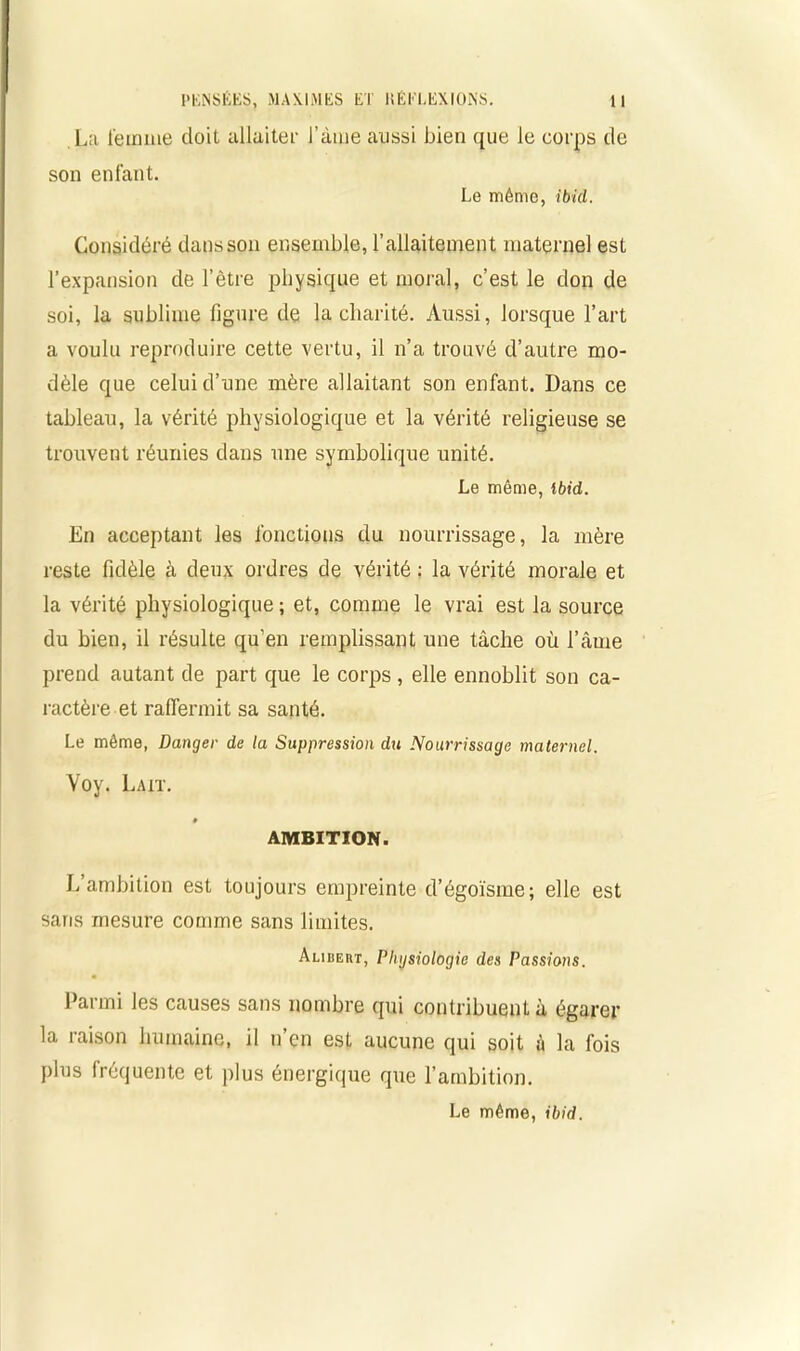 La femme doit allaiter l’àine aussi bien que le corps de son enfant. Le même, ibid. Considéré dans son ensemble, l'allaitement maternel est l’expansion de l’être physique et moral, c’est le don de soi, la sublime figure de la charité. Aussi, lorsque l’art a voulu reproduire cette vertu, il n’a trouvé d’autre mo- dèle que celui d’une mère allaitant son enfant. Dans ce tableau, la vérité physiologique et la vérité religieuse se trouvent réunies dans une symbolique unité. Le même, Ibid. En acceptant les fonctions du nourrissage, la mère reste fidèle à deux ordres de vérité : la vérité morale et la vérité physiologique ; et, comme le vrai est la source du bien, il résulte qu’en remplissant une tâche où l’âuie prend autant de part que le corps , elle ennoblit son ca- ractère et raffermit sa santé. Le même, Danger de la Suppression du Nourrissage maternel. Voy. Lait. » AMBITION. If ambition est toujours empreinte d’égoïsme; elle est saris mesure comme sans limites. Alibeut, Physiologie des Passions. Parmi les causes sans nombre qui contribuent à égarer la raison humaine, il n en est aucune qui soit à la fois plus fréquente et plus énergique que l’ambition. Le même, ibid.