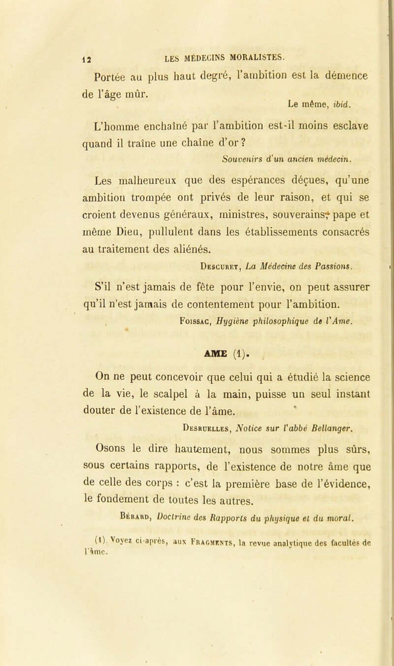 Portée au plus haut degré, l’ambition est la démence de l’âge mûr. Le môme, ibid. L’homme enchaîné par l’ambition est-il moins esclave quand il traîne une chaîne d’or? Souvenirs d'un ancien médecin. Les malheureux que des espérances déçues, qu’une ambition trompée ont privés de leur raison, et qui se croient devenus généraux, ministres, souverains*'pape et même Dieu, pullulent dans les établissements consacrés au traitement des aliénés. Descuret, La Médecine des Passions. S’il n’est jamais de fête pour l’envie, on peut assurer qu’il n'est jamais de contentement pour l’ambition. Foissac, Hygiène philosophique de l'Ame. AME (1). On ne peut concevoir que celui qui a étudié la science de la vie, le scalpel à la main, puisse un seul instant douter de l’existence de l’âme. Desruelles, Notice sur l'abbé Bellanger. Osons le dire hautement, nous sommes plus sûrs, sous certains rapports, de l’existence de notre âme que de celle des corps : c’est la première base de l’évidence, le fondement de toutes les autres. Béraud, Doctrine des Rapports du physique et du moral. (I) Vojez ci-après, aux Fragments, la revue analytique des facultés de l'Ime.