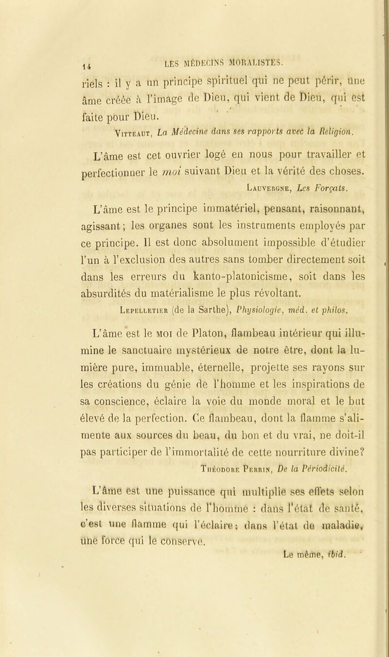 li 1-iels : il y a un principe Spirituel qui ne peut périr, une âme créée à l’image de Dieu, qui vient de Dieu, qui est faite pour Dieu. Vitteaüt, La Médecine dans ses rapports avec la Religion. L’âme est cet ouvrier logé en nous pour travailler et perfectionner le moi suivant Dieu et la vérité des choses. Lauvergne, Les Forçats. L’âme est le principe immatériel, pensant, raisonnant, agissant ; les organes sont les instruments employés par ce principe. Il est donc absolument impossible d’étudier l’un à l’exclusion des autres sans tomber directement soit dans les erreurs du kanto-platonicisme, soit dans les absurdités du matérialisme le plus révoltant. Lepelletier (de la Sarthe), Physiologie, méd. et philos. L’âme est le moi de Platon, flambeau intérieur qui illu- mine le sanctuaire mystérieux de notre être, dont la lu- mière pure, immuable, éternelle, projette ses rayons sur les créations du génie de l’homme et les inspirations de sa conscience, éclaire la voie du inonde moral et le but élevé de la perfection. Ce flambeau, dont la flamme s’ali- mente aux sources du beau, du bon et du vrai, ne doit-il pas participer de l’immortalité de cette nourriture divine? Théodore Perrin, De la Périodicité. L’âme est une puissance qui multiplie ses efl’ets selon les diverses situations de l'homme : dans l'état de santé, c’est une flamme qui l’éclaires dans l’état de maladie, une force qui le conserve.