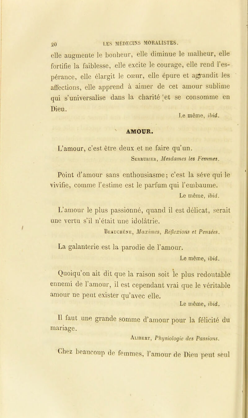 elle augmente le bonheur, elle diminue le malheur, elle fortifie la faiblesse, elle excite le courage, elle rend l’es- pérance, elle élargit le cœur, elle épure et agrandit les affections, elle apprend à aimer de cet amour sublime qui s’universalise dans la charité 'et se consomme en Dieu. I.e même, ibid. ' AMOUR. L’amour, c’est, être deux et ne faire qu’un. Serrurier, Mesdames les Femmes. Point d’amour sans enthousiasme; c’est la sève qui le vivifie, comme l’estime est le parfum qui l’embaume. Le même, ibid. L’amour le plus passionné, quand il est délicat, serait une vertu s’il n’était une idolâtrie. Beauchène, Maximes, Réflexions et Pensées. La galanterie est la parodie de l’amour. Le même, ibid. Quoiqu’on ait dit que la raison soit le plus redoutable ennemi de l’amour, il est cependant vrai que le véritable amour ne peut exister qu’avec elle. Le même, ibid. Il faut une grande somme d’amour pour la félicité du mariage. Aurert, Physiologie des Passions. (.liez beaucoup de femmes, l’amour de Dieu peut seul