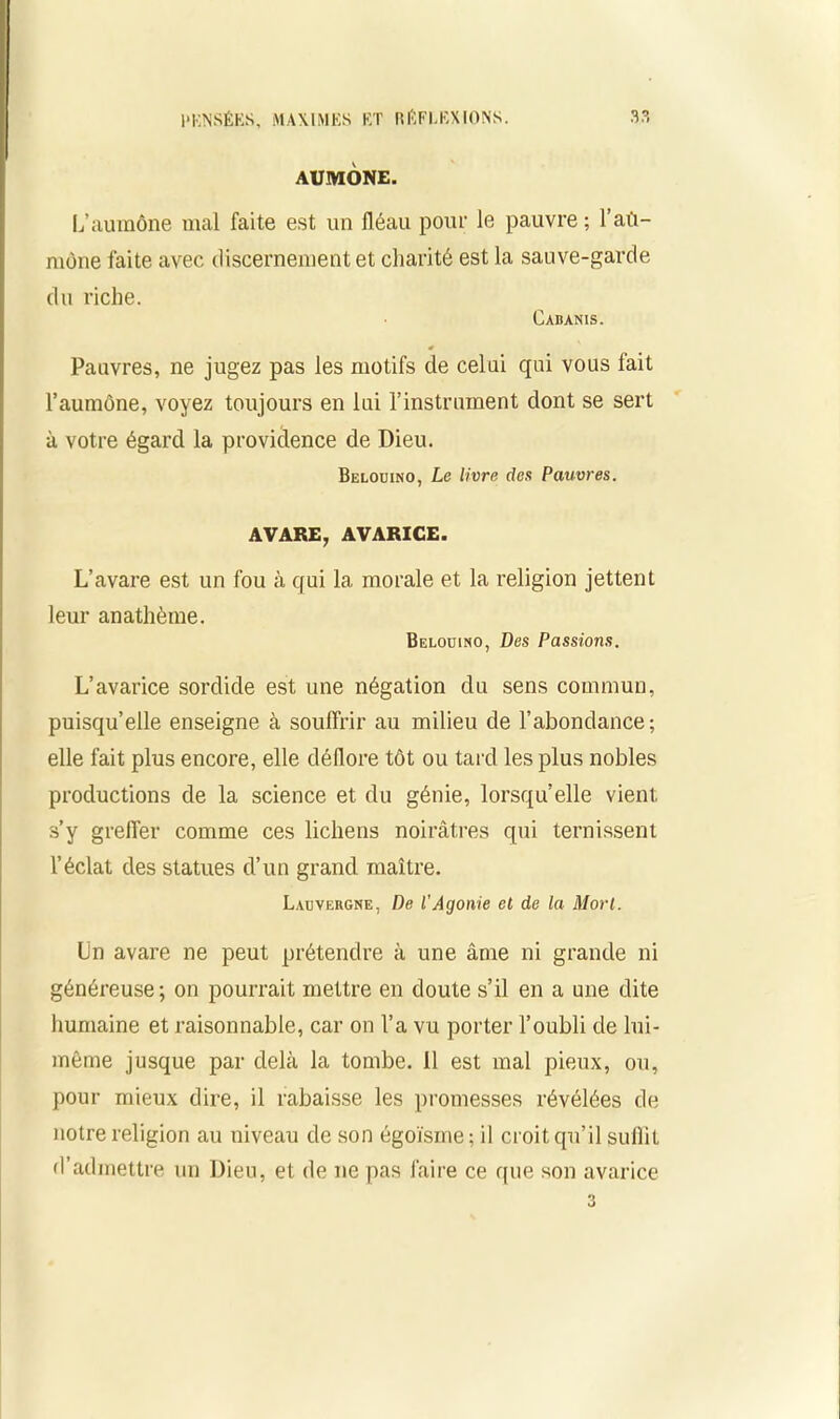 AUMONE. L’aumône mal faite est un fléau pour le pauvre; l’aû- mône faite avec discernement et charité est la sauve-garde du riche. Cabanis. * Pauvres, ne jugez pas les motifs de celui qui vous fait l’aumône, voyez toujours en lui l’instrument dont se sert à votre égard la providence de Dieu. Belouino, Le livre des Pauvres. AVARE, AVARICE. L’avare est un fou à qui la morale et la religion jettent leur anathème. Belouino, Des Passions. L’avarice sordide est une négation du sens commun, puisqu’elle enseigne à souffrir au milieu de l’abondance; elle fait plus encore, elle dédore tôt ou tard les plus nobles productions de la science et du génie, lorsqu’elle vient s’y greffer comme ces lichens noirâtres qui ternissent l’éclat des statues d’un grand maître. Lauvebgne, De l'Agonie el de la Mort. Un avare ne peut prétendre à une âme ni grande ni généreuse ; on pourrait mettre en doute s’il en a une dite humaine et raisonnable, car on l’a vu porter l’oubli de lui- même jusque par delà la tombe. Il est mal pieux, ou, pour mieux dire, il rabaisse les promesses révélées de notre religion au niveau de son égoïsme; il croit qu’il suffit d’admettre un Dieu, et de ne pas l'aire ce que son avarice 3