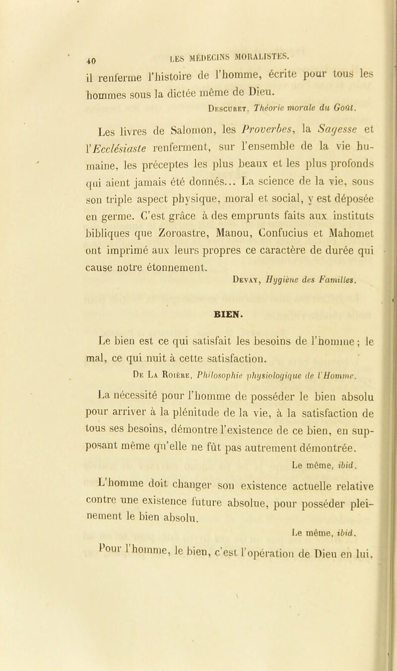 il renferme l’histoire de l’homme, écrite pour tous les hommes sous la dictée môme de Dieu. Descuret, Théorie morale du Goût. Les livres de Salomon, les Proverbes, la Sagesse et YEcclésiaste renferment, sur l’ensemble de la vie hu- maine, les préceptes les plus beaux et les plus profonds qui aient jamais été donnés... La science de la vie, sous son triple aspect physique, moral et social, y est déposée en germe. C’est grâce à des emprunts faits aux instituts bibliques que Zoroastre, Manou, Confucius et Mahomet ont imprimé aux leurs propres ce caractère de durée qui cause notre étonnement. Devay, Hygiène des Familles. BIEN. Le bien est ce qui satisfait les besoins de l’homme ; le mal, ce qui nuit à cette satisfaction. De La Roière, Philosophie physiologique de VHomme. Ca nécessité pour l’homme de posséder le bien absolu pour arriver à la plénitude de la vie, à la satisfaction de tous ses besoins, démontre l’existence de ce bien, en sup- posant même qu’elle ne fût pas autrement démontrée. Le même, ibid. L homme doit changer son existence actuelle relative contte une existence future absolue, pour posséder plei- nement le bien absolu. Le même, ibid. l’our l’homme, le bien, c’est l’opération de Dieu en lui.