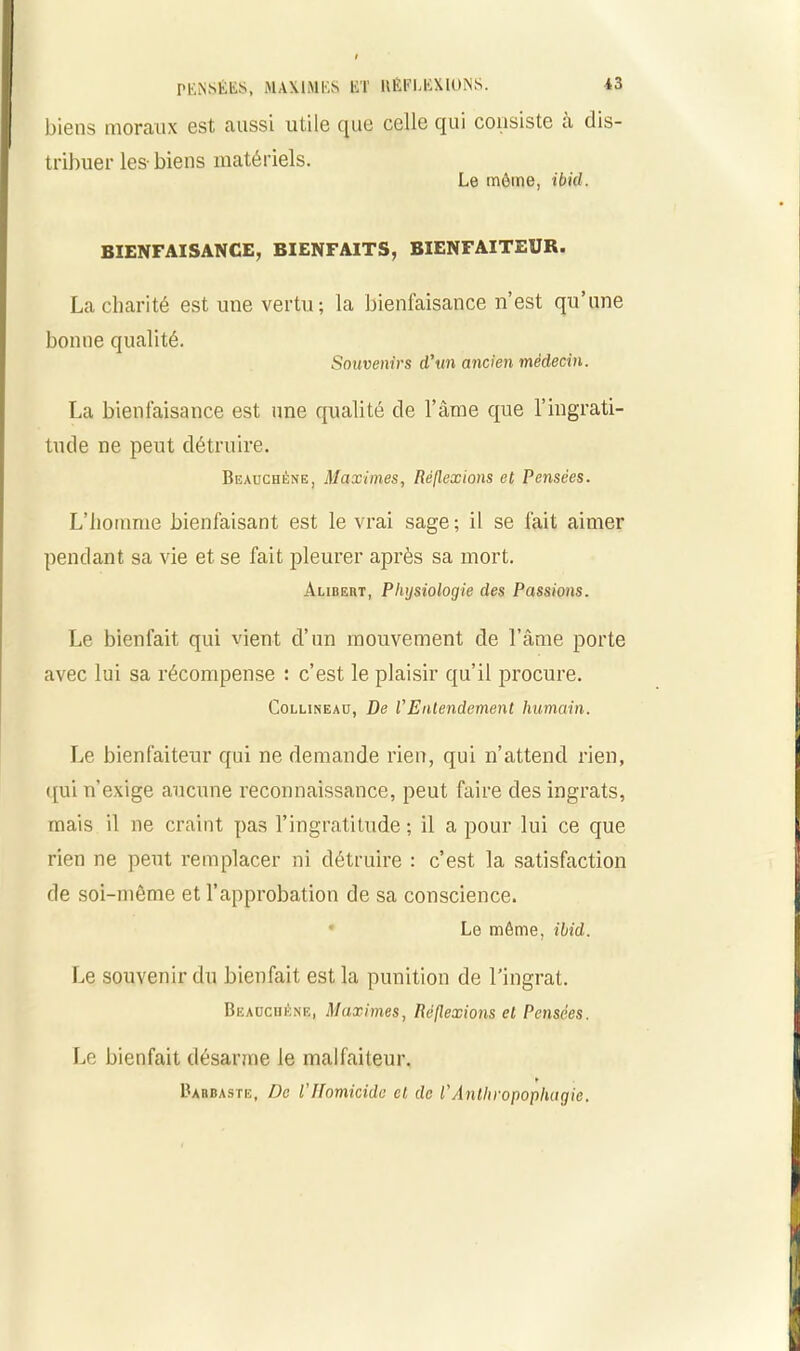 biens moraux est aussi utile que celle qui consiste à dis- tribuer les- biens matériels. Le môme, ibid. BIENFAISANCE, BIENFAITS, BIENFAITEUR. La charité est une vertu bonne qualité. la bienfaisance n’est qu’une Souvenirs d'un ancien médecin. La bienfaisance est une qualité de l’âme que l’ingrati- tude ne peut détruire. Beauchène, Maximes, Réflexions et Pensées. L’homme bienfaisant est le vrai sage; il se fait aimer pendant sa vie et se fait pleurer après sa mort. Aubert, Physiologie des Passions. Le bienfait qui vient d’un mouvement de l’âme porte avec lui sa récompense : c’est le plaisir qu’il procure. Collineao, De l'Entendement humain. Le bienfaiteur qui ne demande rien, qui n’attend rien, qui n’exige aucune reconnaissance, peut faire des ingrats, mais il ne craint pas l’ingratitude ; il a pour lui ce que rien ne peut remplacer ni détruire : c’est la satisfaction de soi-même et l’approbation de sa conscience. Le môme, ibid. Le souvenir du bienfait est la punition de l’ingrat. Beauchène, Maximes, Réflexions et Pensées. Le bienfait désarme le malfaiteur. * Barbaste, De l'Ifomicide et de l'Antliropopliagie.