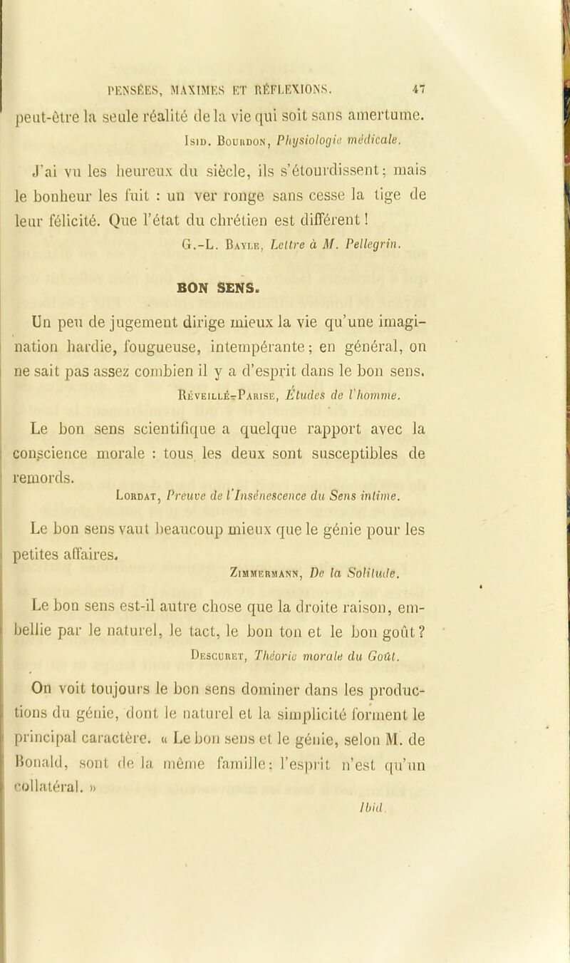 peut-être la seule réalité delà vie qui soit sans amertume. IsiD. Bouiidon, Physiologie médicale. J’ai vu les heureux du siècle, ils s’étourdissent; mais le bonheur les fuit : un ver ronge sans cesse la tige de leur félicité. Que l’état du chrétien est différent ! G.-L. Bayle, Lettre à M. Pellegrin. BON SENS. Un peu de jugement dirige mieux la vie qu’une imagi- nation hardie, fougueuse, intempérante ; en général, on ne sait pas assez combien il y a d’esprit dans le bon sens. RéveillÉtParise, Etudes de l'Iiomme. Le bon sens scientifique a quelque rapport avec la : conscience morale : tous les deux sont susceptibles de remords. Lordat, Preuve de l'Insénescence du Sens intime. Le bon sens vaut beaucoup mieux que le génie pour les petites affaires. Zimmermann, De la Solitude. Le bon sens est-il autre chose que la droite raison, em- bellie par le naturel, le tact, le bon ton et le bon goût? Descuret, Théorie morale du Goût. On voit toujours le bon sens dominer dans les produc- f tions du génie, dont le naturel et la simplicité forment le f principal caractère. « Le bon sens et le génie, selon M. de ! Bonald, sont de la môme famille; l’esprit n’est qu’un r collatéral. » Ibid