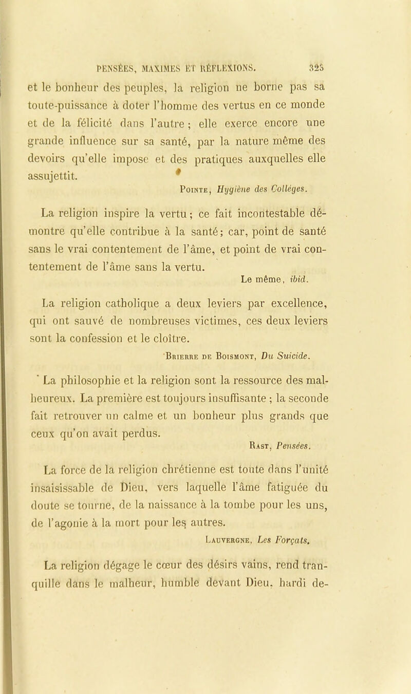 et le bonheur des peuples, la religion ne borne pas sa toute-puissance à doter l’homme des vertus en ce monde et de la félicité dans l’autre ; elle exerce encore une grande influence sur sa santé, par la nature même des devoirs qu’elle impose et des pratiques auxquelles elle assujettit. Pointe, Hygiène des Collèges. La religion inspire la vertu ; ce fait incontestable dé- montre quelle contribue à la santé; car, point de santé sans le vrai contentement de l’âme, et point de vrai con- tentement de l’âme sans la vertu. Le même, ibid. La religion catholique a deux leviers par excellence, qui ont sauvé de nombreuses victimes, ces deux leviers sont, la confession et le cloître. Brierre de Boismont, Du Suicide. ' La philosophie et la religion sont la ressource des mal- heureux. La première est toujours insuffisante ; la seconde fait retrouver un calme et un bonheur plus grands que ceux qu’on avait perdus. Rast, Pensées. La force de la religion chrétienne est toute dans l’unité insaisissable de Dieu, vers laquelle l’âme fatiguée du doute se tourne, de la naissance à la tombe pour les uns, de l’agonie à la mort pour le^ autres. Lauvergne, Les Forçats. La religion dégage le cœur des désirs vains, rend tran- quille dans le malheur, humble devant Dieu, hardi de-