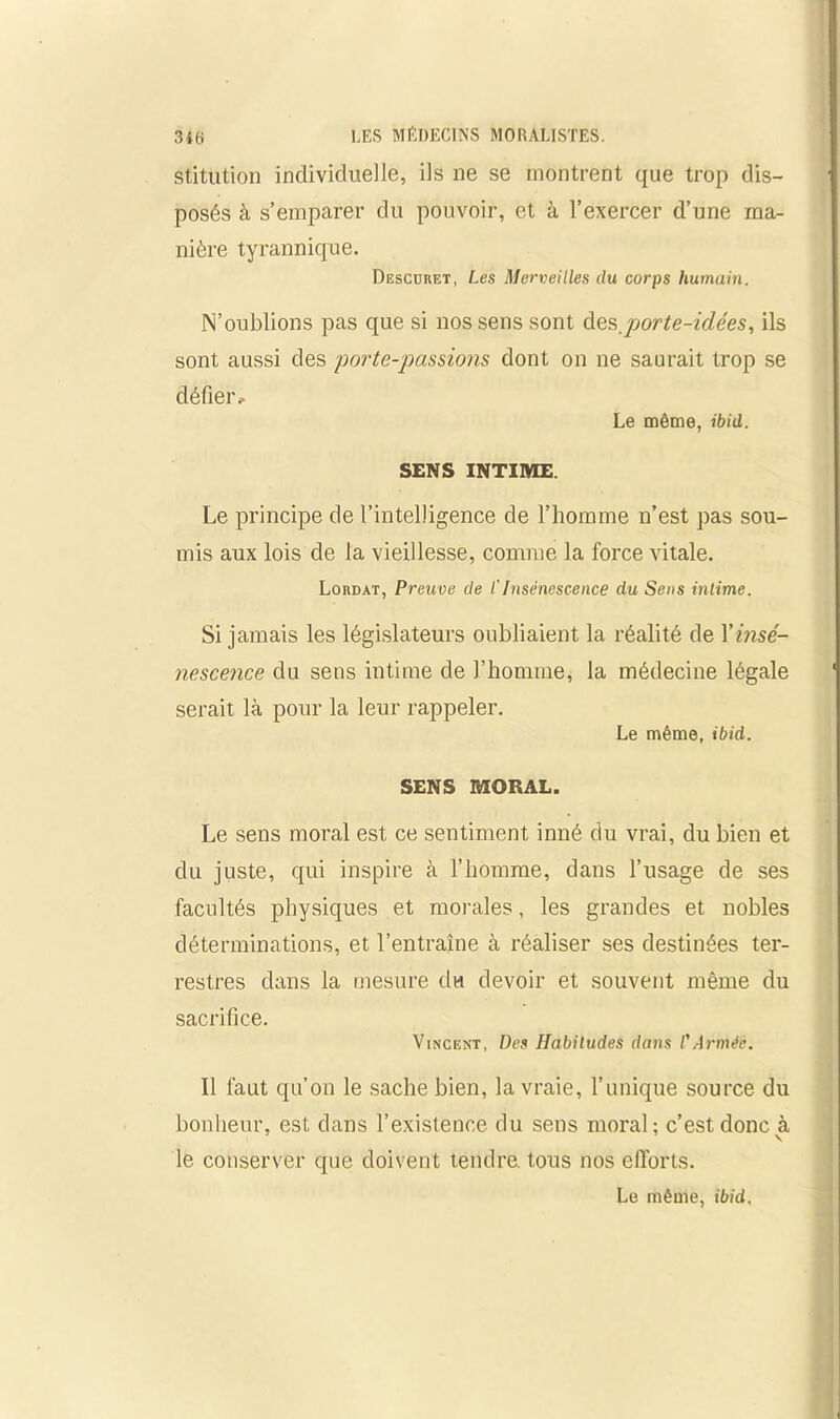 stitution individuelle, ils ne se montrent que trop dis- posés à s’emparer du pouvoir, et à l’exercer d’une ma- nière tyrannique. Descdret, Les Merveilles du corps humain. N’oublions pas que si nos sens sont des porte-idées, ils sont aussi des porte-passions dont on ne saurait trop se défier. Le même, ibid. SENS INTIME Le principe de l’intelligence de l’homme n’est pas sou- mis aux lois de la vieillesse, comme la force vitale. Lordat, Preuve de l'Insénescence du Sens intime. Si jamais les législateurs oubliaient la réalité de Y insé- nescence du sens intime de l’homme, la médecine légale serait là pour la leur rappeler. Le même, ibid. SENS MORAL. Le sens moral est ce sentiment inné du vrai, du bien et du juste, qui inspire à l’homme, dans l’usage de ses facultés physiques et morales, les grandes et nobles déterminations, et l’entraîne à réaliser ses destinées ter- restres dans la mesure du devoir et souvent même du sacrifice. Vincent, Des Habitudes dans l'Armée. Il faut qu’on le sache bien, la vraie, l’unique source du bonheur, est dans l’existence du sens moral; c’est donc à le conserver que doivent tendre, tous nos efforts. Le même, ibid.