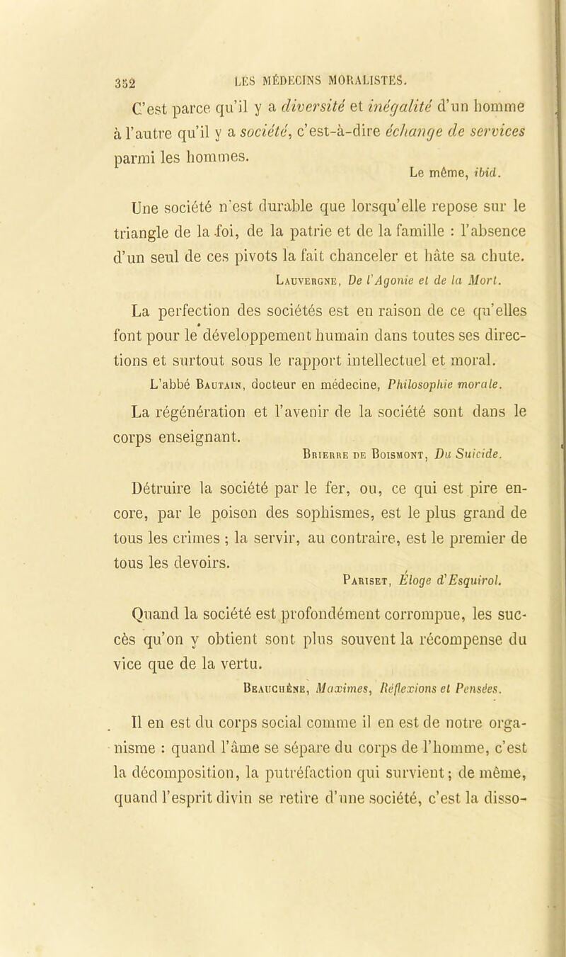 C’est parce qu’il y a diversité et inéç/alité d’un homme à l’autre qu’il y a société, c’est-à-dire échange de services parmi les hommes. Le même, ibid. Une société n'est durable que lorsqu’elle repose sur le triangle de la .foi, de la patrie et de la famille : l’absence d’un seul de ces pivots la fait chanceler et hâte sa chute. Lauvergne, De l’Agonie el de la Mort. La perfection des sociétés est en raison de ce qu’elles font pour le développement humain dans toutes ses direc- tions et surtout sous le rapport intellectuel et moral. L’abbé Bautain, docteur en médecine, Philosophie morale. La régénération et l’avenir de la société sont dans le corps enseignant. Brierhe de Boismont, Du Suicide. Détruire la société par le fer, ou, ce qui est pire en- core, par le poison des sophismes, est le plus grand de tous les crimes ; la servir, au contraire, est le premier de tous les devoirs. Pariset, Eloge d'Esquirol. Quand la société est profondément corrompue, les suc- cès qu’on y obtient sont plus souvent la récompense du vice que de la vertu. Beauciiêne, Maximes, Réflexions el Pensées. Il en est du corps social comme il en est de notre orga- nisme : quand l’âme se sépare du corps de l’homme, c’est la décomposition, la putréfaction qui survient; de même, quand l’esprit divin se retire d’une société, c’est la disso-