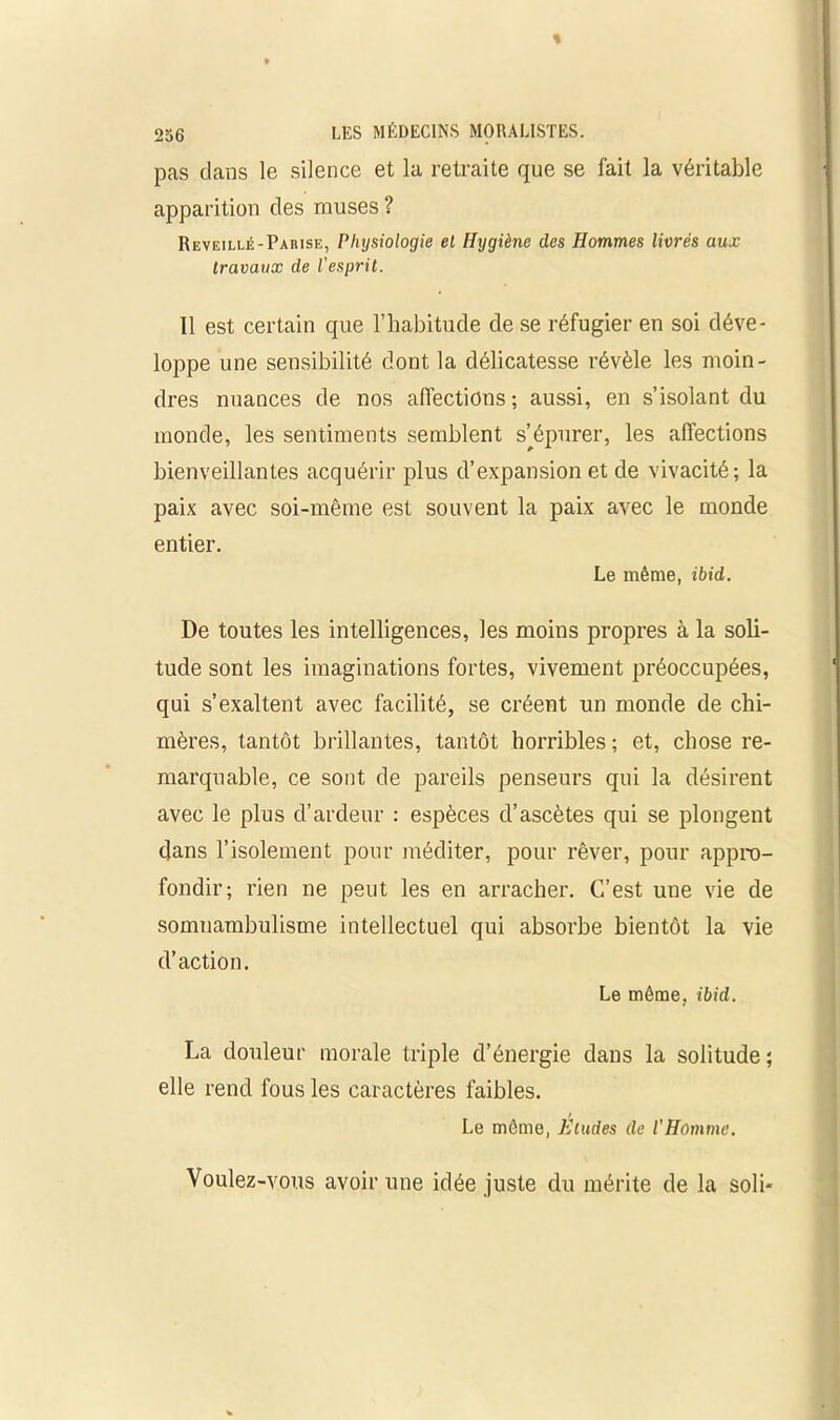 256 pas dans le silence et la retraite que se fait la véritable apparition des muses ? Reveillé-Parise, Physiologie el Hygiène des Hommes livrés aux travaux de l'esprit. 11 est certain que l’habitude de se réfugier en soi déve- loppe une sensibilité dont la délicatesse révèle les moin- dres nuances de nos affections; aussi, en s’isolant du monde, les sentiments semblent s’épurer, les affections bienveillantes acquérir plus d’expansion et de vivacité; la paix avec soi-même est souvent la paix avec le monde entier. De toutes les intelligences, les moins propres à la soli- tude sont les imaginations fortes, vivement préoccupées, qui s’exaltent avec facilité, se créent un monde de chi- mères, tantôt brillantes, tantôt horribles ; et, chose re- marquable, ce sont de pareils penseurs qui la désirent avec le plus d’ardeur : espèces d’ascètes qui se plongent dans l’isolement pour méditer, pour rêver, pour appro- fondir; rien ne peut les en arracher. C’est une vie de somnambulisme intellectuel qui absorbe bientôt la vie d’action. La douleur morale triple d’énergie dans la solitude ; elle rend fous les caractères faibles. Voulez-vous avoir une idée juste du mérite de la soli- Le même, ibid. Le même. ibid. Le même, Etudes de l'Homme. ■