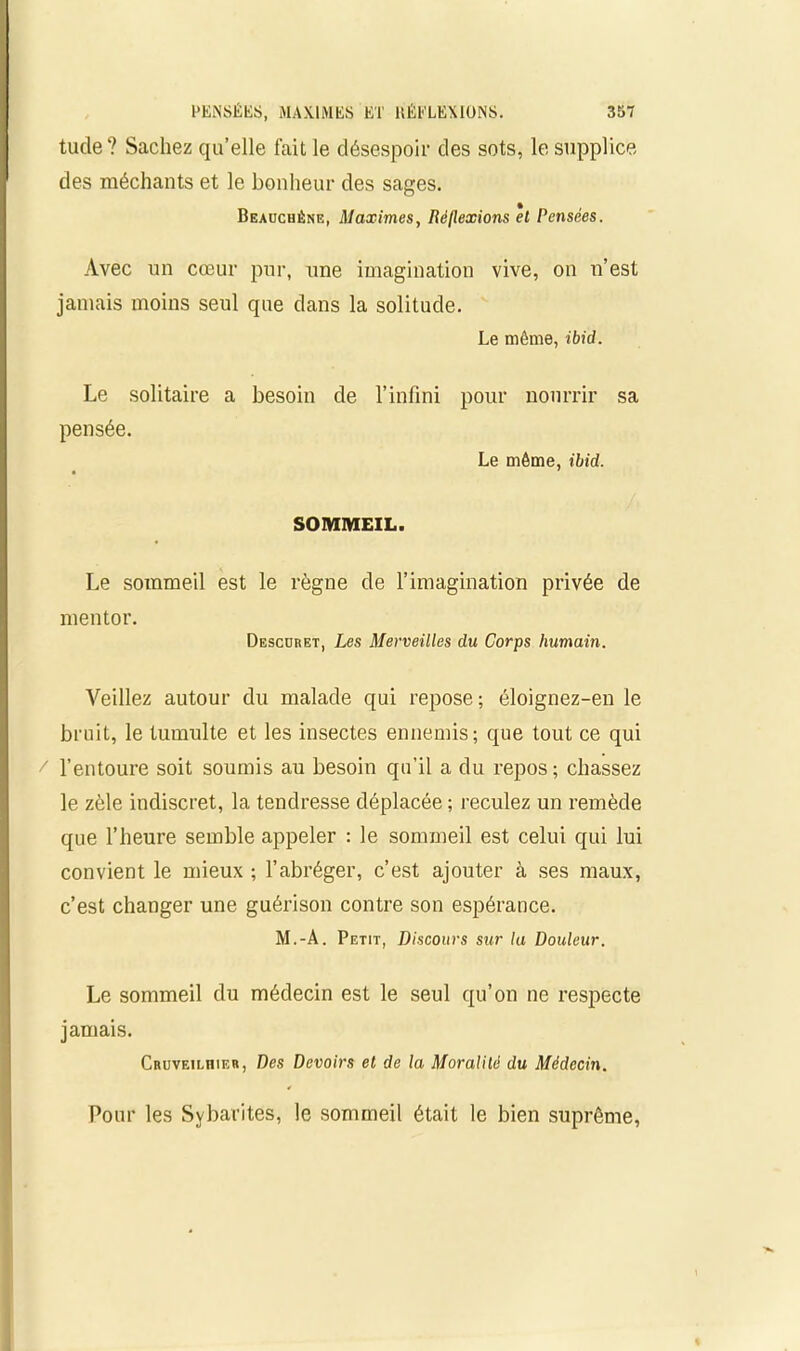 tude? Sachez qu’elle fait le désespoir des sots, le supplice des méchants et le bonheur des sages. Beauchéne, Maximes, Réflexions el Pensées. Avec un cœur pur, une imagination vive, on n’est jamais moins seul que dans la solitude. Le même, ibid. Le solitaire a besoin de l’infini pour nourrir pensée. Le même, ibid. sa SOMMEIL. Le sommeil est le règne de l’imagination privée de mentor. Descdret, Les Merveilles du Corps humain. Veillez autour du malade qui repose; éloignez-en le bruit, le tumulte et les insectes ennemis; que tout ce qui l’entoure soit soumis au besoin qu’il a du repos; chassez le zèle indiscret, la tendresse déplacée ; reculez un remède que l’heure semble appeler : le sommeil est celui qui lui convient le mieux ; l’abréger, c’est ajouter à ses maux, c’est changer une guérison contre son espérance. M.-A. Petit, Discours sur la Douleur. Le sommeil du médecin est le seul qu’on ne respecte jamais. Cruveiliïier, Des Devoirs et de la Moralité du Médecin. Pour les Sybarites, le sommeil était le bien suprême,