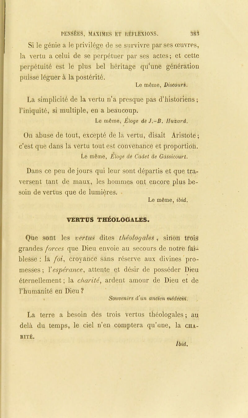 Si le génie a le privilège de se survivre par ses œuvres, la vertu a celui de se perpétuer par ses actes; et cette perpétuité est le plus bel héritage qu’une génération puisse léguer à la postérité. Le môme, Discours. La simplicité de la vertu n’a presque pas d’historiens ; l’iniquité, si multiple, en a beaucoup. Le même, Éloge de J.-B. Huzard. On abuse de tout, excepté de la vertu, disait Aristote ; c’est que dans la vertu tout est convenance et proportion. /. Le même, Eloge de Cadet de Gdssicourt. Dans ce peu de jours qui leur sont départis et que tra- versent tant de maux, les hommes ont encore plus be- soin de vertus que de lumières. Le même, ibid. VERTUS THÉOLOGALES. Que sont les vertus dites théologales , sinon trois grandes forces que Dieu envoie au secours de notre fai- blesse : la foi, croyance sans réserve aux divines pro- messes ; Xespérance, attente et désir de posséder Dieu éternellement ; la charité, ardent amour de Dieu et de l’humanité en Dieu ? Souvenirs d’un ancien médecin. La terre a besoin des trois vertus théologales ; au delà du temps, le ciel n’en comptera qu’une, la cha- rité. Ibid.