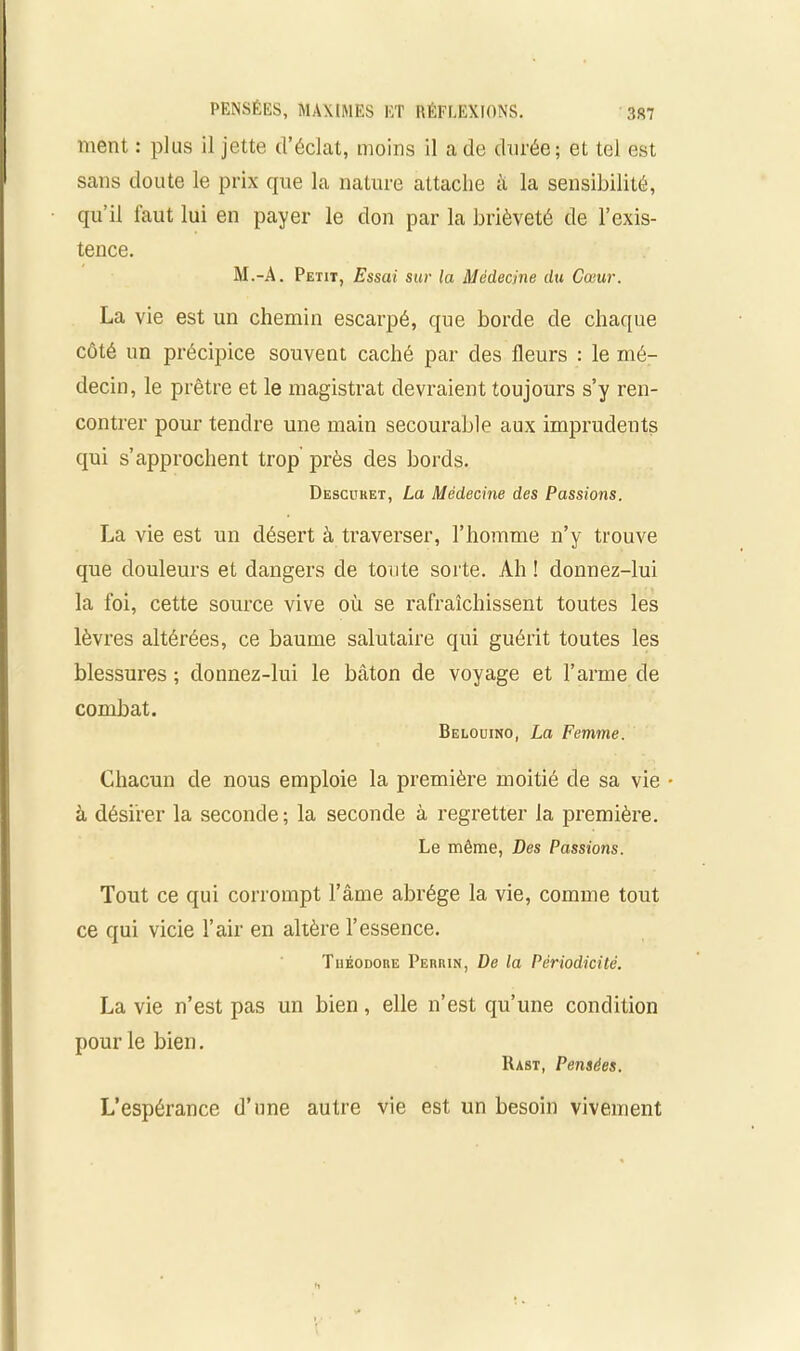 ment : plus il jette d’éclat, moins il a de durée; et tel est sans doute le prix que la nature attache à la sensibilité, qu’il iaut lui en payer le don par la brièveté de l’exis- tence. M.-A. Petit, Essai sur la Médecine du Cœur. La vie est un chemin escarpé, que borde de chaque côté un précipice souvent caché par des fleurs : le mé- decin, le prêtre et le magistrat devraient toujours s’y ren- contrer pour tendre une main secourable aux imprudents qui s’approchent trop près des bords. Descitret, La Médecine des Passions. La vie est un désert à traverser, l’homme n’y trouve que douleurs et dangers de toute sorte. Ah ! donnez-lui la foi, cette source vive où se rafraîchissent toutes les lèvres altérées, ce baume salutaire qui guérit toutes les blessures ; donnez-lui le bâton de voyage et l’arme de combat. Belouino, La Femme. Chacun de nous emploie la première moitié de sa vie • à désirer la seconde; la seconde à regretter la première. Le même, Des Passions. Tout ce qui corrompt l’âme abrège la vie, comme tout ce qui vicie l’air en altère l’essence. Théodore Perrin, De la Périodicité. La vie n’est pas un bien, elle n’est qu’une condition pour le bien. Rast, Pensées. L’espérance d’une autre vie est un besoin vivement